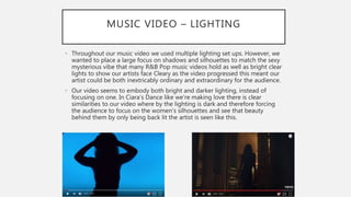 MUSIC VIDEO – LIGHTING
• Throughout our music video we used multiple lighting set ups. However, we
wanted to place a large focus on shadows and silhouettes to match the sexy
mysterious vibe that many R&B Pop music videos hold as well as bright clear
lights to show our artists face Cleary as the video progressed this meant our
artist could be both inextricably ordinary and extraordinary for the audience.
• Our video seems to embody both bright and darker lighting, instead of
focusing on one. In Ciara’s Dance like we’re making love there is clear
similarities to our video where by the lighting is dark and therefore forcing
the audience to focus on the women’s silhouettes and see that beauty
behind them by only being back lit the artist is seen like this.
 