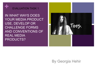 +
IN WHAT WAYS DOES
YOUR MEDIA PRODUCT
USE, DEVELOP OR
CHALLENGE FORMS
AND CONVENTIONS OF
REAL MEDIA
PRODUCTS?
By Georgia Hehir
EVALUATION TASK 1
 