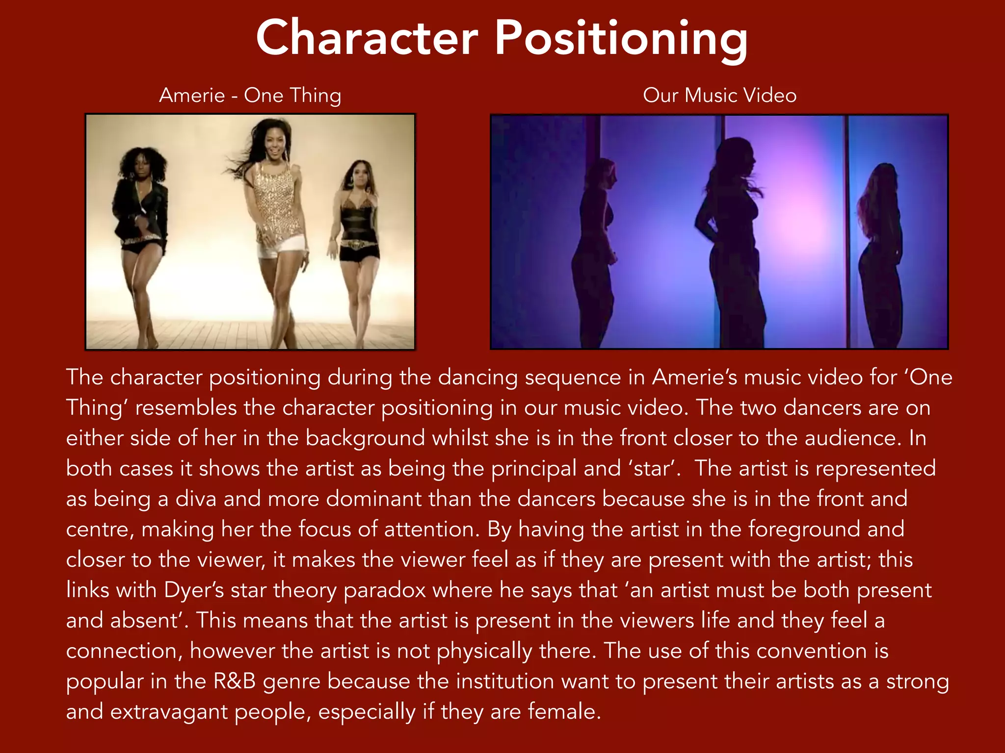 Character Positioning
The character positioning during the dancing sequence in Amerie’s music video for ‘One
Thing’ resembles the character positioning in our music video. The two dancers are on
either side of her in the background whilst she is in the front closer to the audience. In
both cases it shows the artist as being the principal and ‘star’. The artist is represented
as being a diva and more dominant than the dancers because she is in the front and
centre, making her the focus of attention. By having the artist in the foreground and
closer to the viewer, it makes the viewer feel as if they are present with the artist; this
links with Dyer’s star theory paradox where he says that ‘an artist must be both present
and absent’. This means that the artist is present in the viewers life and they feel a
connection, however the artist is not physically there. The use of this convention is
popular in the R&B genre because the institution want to present their artists as a strong
and extravagant people, especially if they are female.
Our Music VideoAmerie - One Thing
 