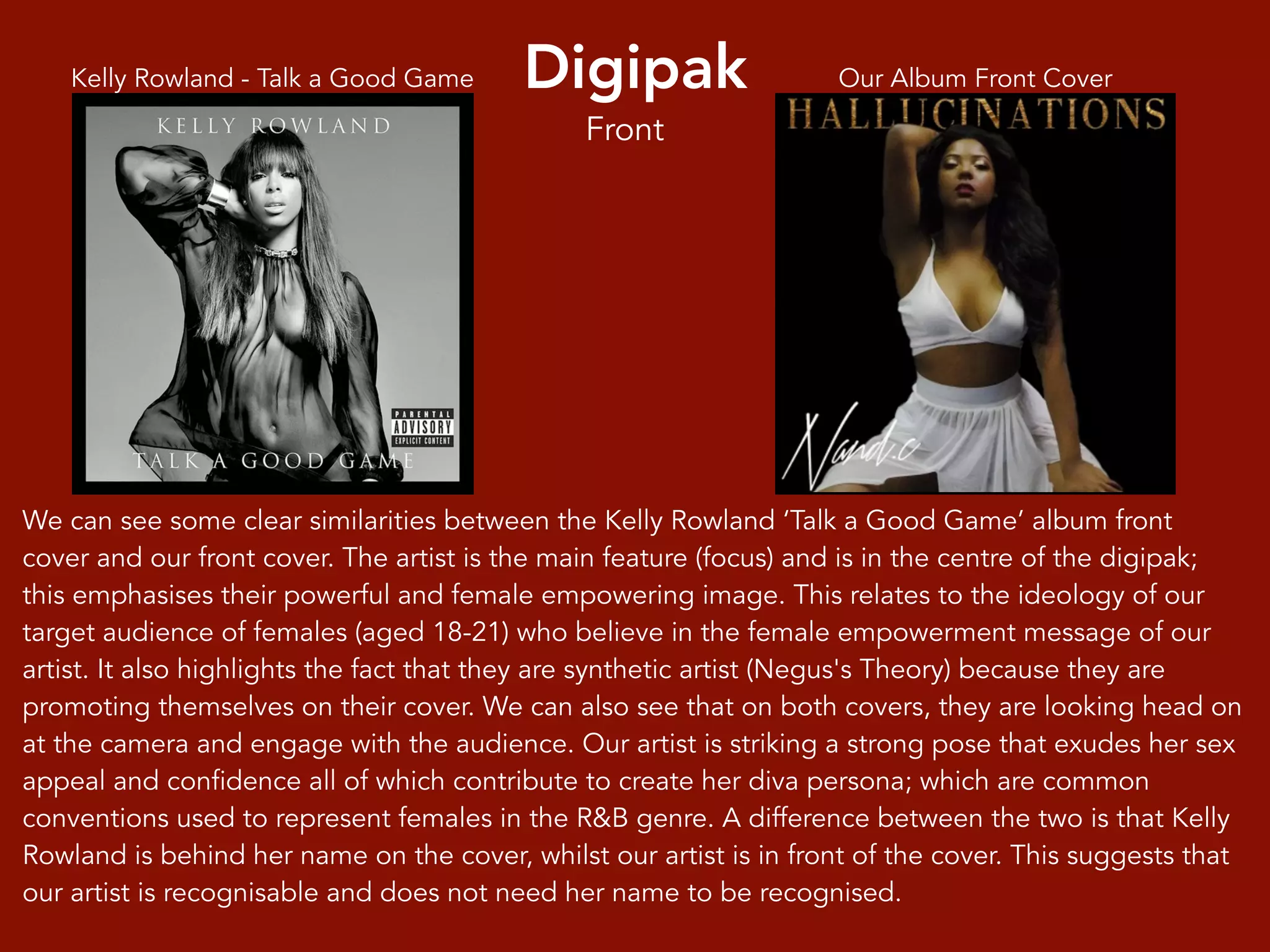 Digipak Our Album Front CoverKelly Rowland - Talk a Good Game
We can see some clear similarities between the Kelly Rowland ‘Talk a Good Game’ album front
cover and our front cover. The artist is the main feature (focus) and is in the centre of the digipak;
this emphasises their powerful and female empowering image. This relates to the ideology of our
target audience of females (aged 18-21) who believe in the female empowerment message of our
artist. It also highlights the fact that they are synthetic artist (Negus's Theory) because they are
promoting themselves on their cover. We can also see that on both covers, they are looking head on
at the camera and engage with the audience. Our artist is striking a strong pose that exudes her sex
appeal and confidence all of which contribute to create her diva persona; which are common
conventions used to represent females in the R&B genre. A difference between the two is that Kelly
Rowland is behind her name on the cover, whilst our artist is in front of the cover. This suggests that
our artist is recognisable and does not need her name to be recognised.
Front
 