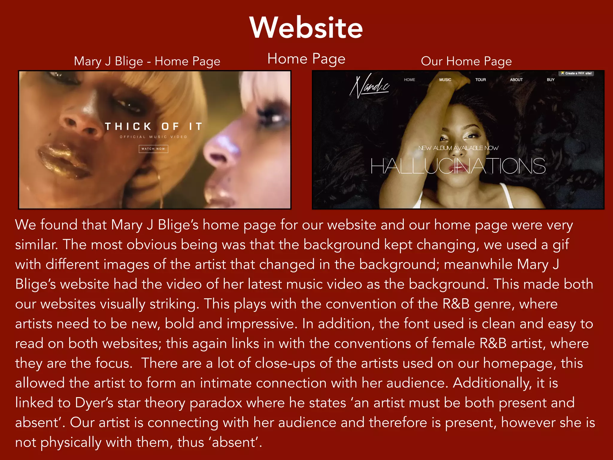 Website
Home Page
We found that Mary J Blige’s home page for our website and our home page were very
similar. The most obvious being was that the background kept changing, we used a gif
with different images of the artist that changed in the background; meanwhile Mary J
Blige’s website had the video of her latest music video as the background. This made both
our websites visually striking. This plays with the convention of the R&B genre, where
artists need to be new, bold and impressive. In addition, the font used is clean and easy to
read on both websites; this again links in with the conventions of female R&B artist, where
they are the focus. There are a lot of close-ups of the artists used on our homepage, this
allowed the artist to form an intimate connection with her audience. Additionally, it is
linked to Dyer’s star theory paradox where he states ‘an artist must be both present and
absent’. Our artist is connecting with her audience and therefore is present, however she is
not physically with them, thus ‘absent’.
Mary J Blige - Home Page Our Home Page
 