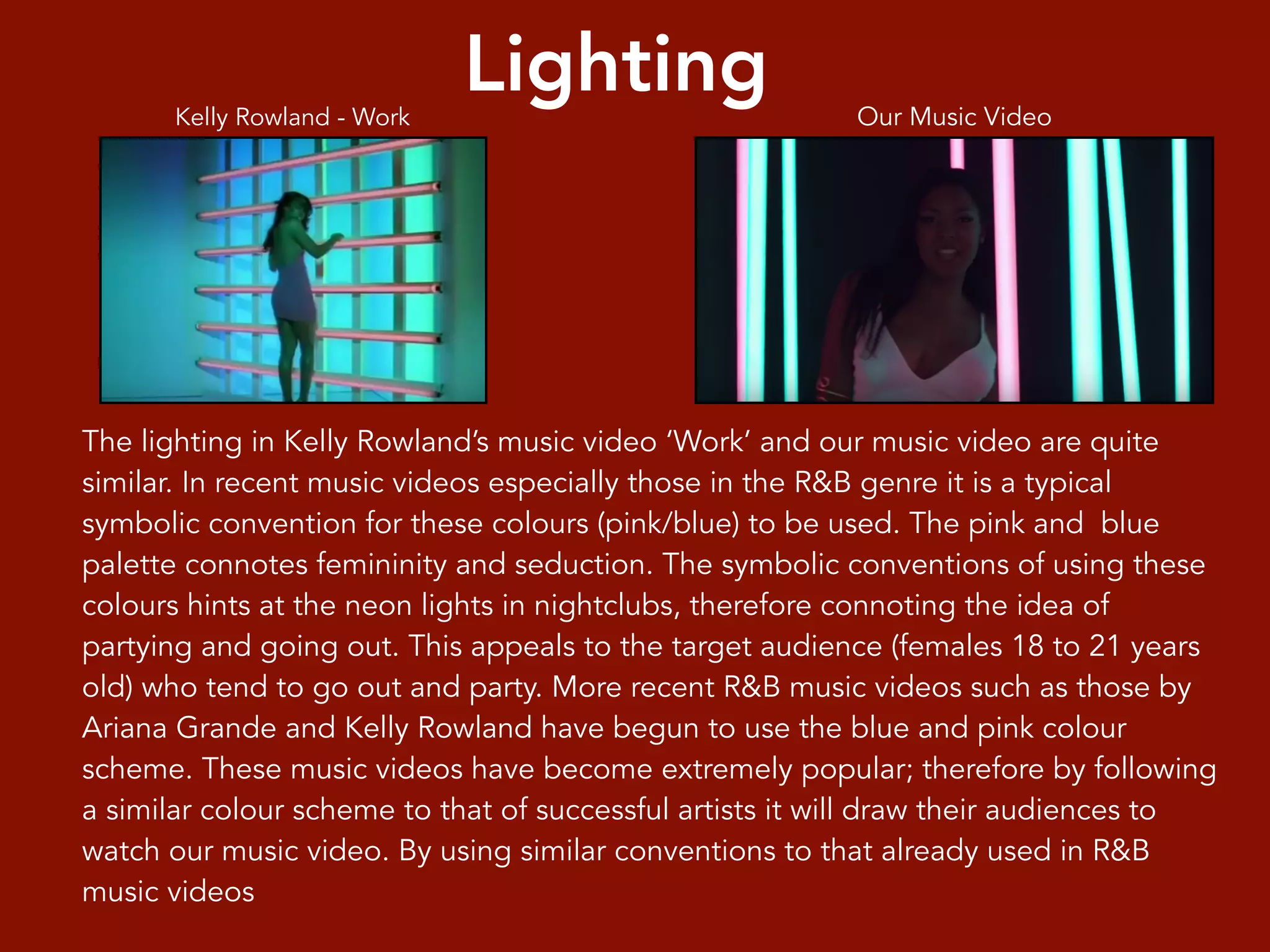 Lighting
The lighting in Kelly Rowland’s music video ‘Work’ and our music video are quite
similar. In recent music videos especially those in the R&B genre it is a typical
symbolic convention for these colours (pink/blue) to be used. The pink and blue
palette connotes femininity and seduction. The symbolic conventions of using these
colours hints at the neon lights in nightclubs, therefore connoting the idea of
partying and going out. This appeals to the target audience (females 18 to 21 years
old) who tend to go out and party. More recent R&B music videos such as those by
Ariana Grande and Kelly Rowland have begun to use the blue and pink colour
scheme. These music videos have become extremely popular; therefore by following
a similar colour scheme to that of successful artists it will draw their audiences to
watch our music video. By using similar conventions to that already used in R&B
music videos
Kelly Rowland - Work Our Music Video
 