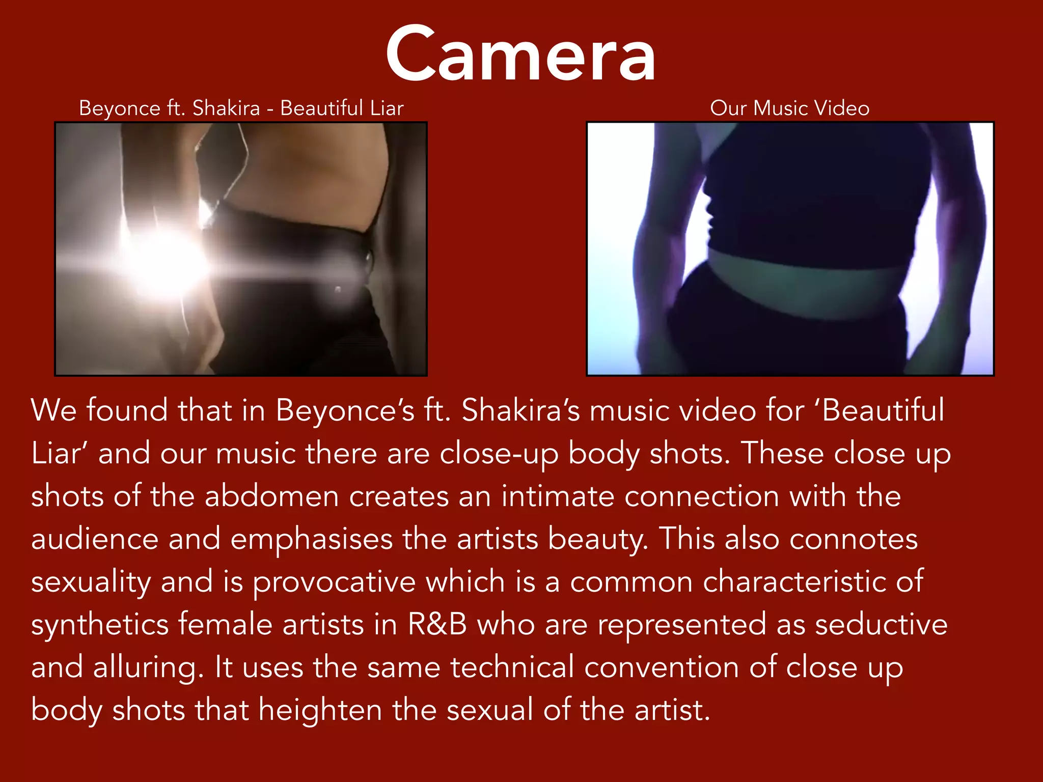 We found that in Beyonce’s ft. Shakira’s music video for ‘Beautiful
Liar’ and our music there are close-up body shots. These close up
shots of the abdomen creates an intimate connection with the
audience and emphasises the artists beauty. This also connotes
sexuality and is provocative which is a common characteristic of
synthetics female artists in R&B who are represented as seductive
and alluring. It uses the same technical convention of close up
body shots that heighten the sexual of the artist.
Camera Our Music VideoBeyonce ft. Shakira - Beautiful Liar
 