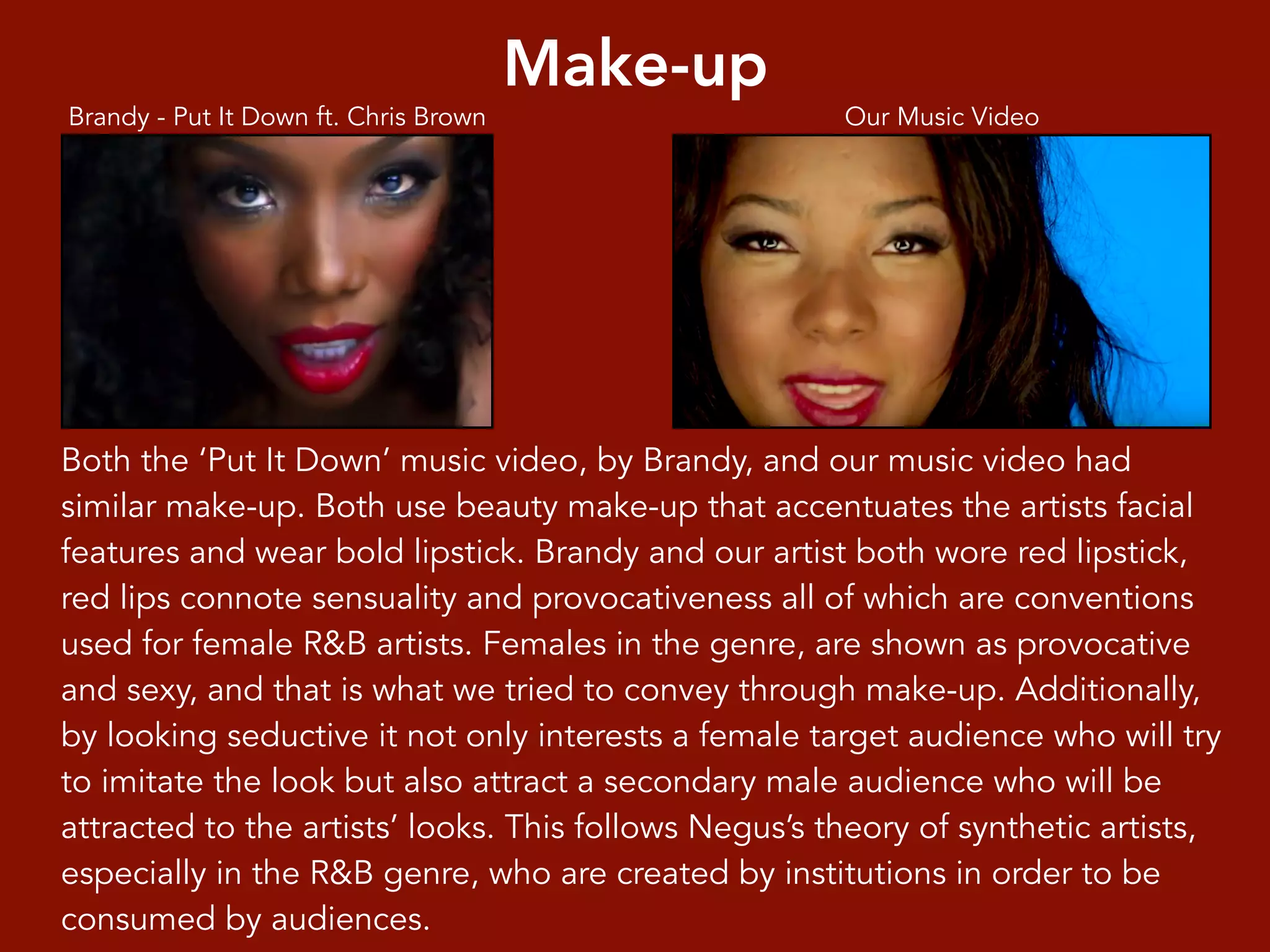 Make-up
Our Music VideoBrandy - Put It Down ft. Chris Brown
Both the ‘Put It Down’ music video, by Brandy, and our music video had
similar make-up. Both use beauty make-up that accentuates the artists facial
features and wear bold lipstick. Brandy and our artist both wore red lipstick,
red lips connote sensuality and provocativeness all of which are conventions
used for female R&B artists. Females in the genre, are shown as provocative
and sexy, and that is what we tried to convey through make-up. Additionally,
by looking seductive it not only interests a female target audience who will try
to imitate the look but also attract a secondary male audience who will be
attracted to the artists’ looks. This follows Negus’s theory of synthetic artists,
especially in the R&B genre, who are created by institutions in order to be
consumed by audiences.
 