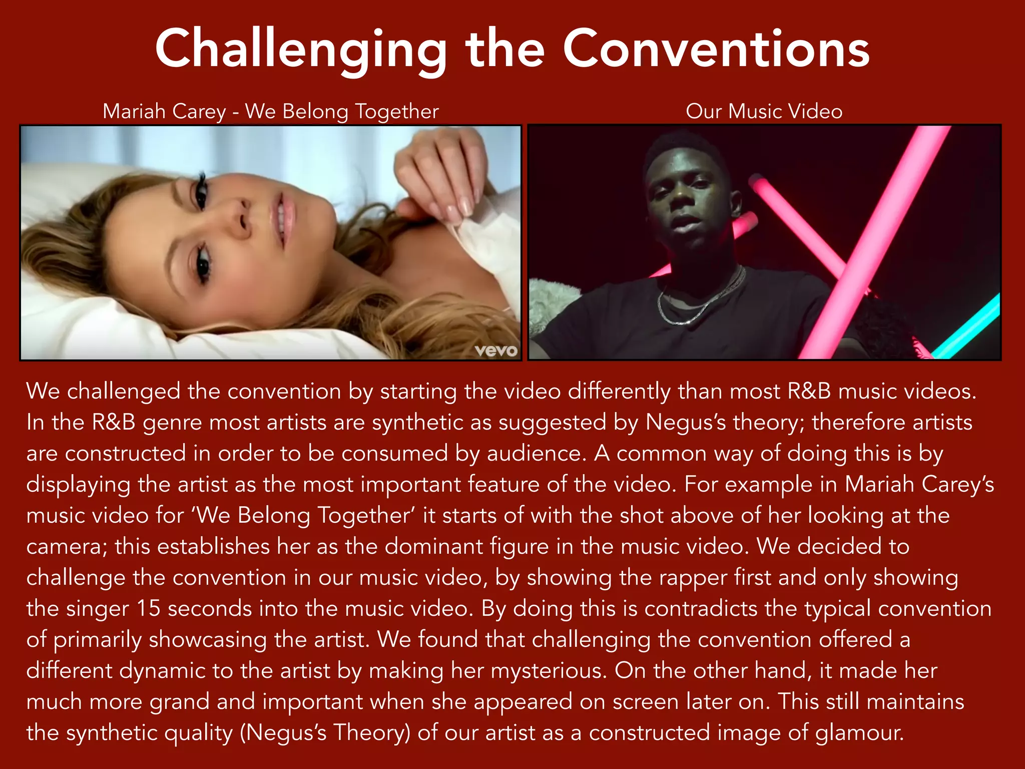 Challenging the Conventions
We challenged the convention by starting the video differently than most R&B music videos.
In the R&B genre most artists are synthetic as suggested by Negus’s theory; therefore artists
are constructed in order to be consumed by audience. A common way of doing this is by
displaying the artist as the most important feature of the video. For example in Mariah Carey’s
music video for ‘We Belong Together’ it starts of with the shot above of her looking at the
camera; this establishes her as the dominant figure in the music video. We decided to
challenge the convention in our music video, by showing the rapper first and only showing
the singer 15 seconds into the music video. By doing this is contradicts the typical convention
of primarily showcasing the artist. We found that challenging the convention offered a
different dynamic to the artist by making her mysterious. On the other hand, it made her
much more grand and important when she appeared on screen later on. This still maintains
the synthetic quality (Negus’s Theory) of our artist as a constructed image of glamour.
Mariah Carey - We Belong Together Our Music Video
 