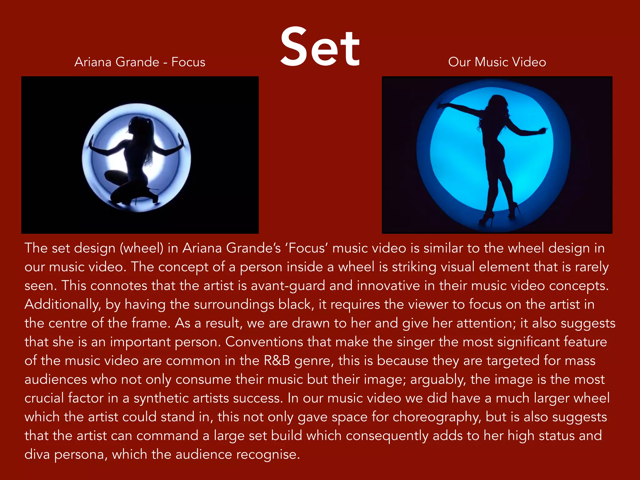 Set
The set design (wheel) in Ariana Grande’s ‘Focus’ music video is similar to the wheel design in
our music video. The concept of a person inside a wheel is striking visual element that is rarely
seen. This connotes that the artist is avant-guard and innovative in their music video concepts.
Additionally, by having the surroundings black, it requires the viewer to focus on the artist in
the centre of the frame. As a result, we are drawn to her and give her attention; it also suggests
that she is an important person. Conventions that make the singer the most significant feature
of the music video are common in the R&B genre, this is because they are targeted for mass
audiences who not only consume their music but their image; arguably, the image is the most
crucial factor in a synthetic artists success. In our music video we did have a much larger wheel
which the artist could stand in, this not only gave space for choreography, but is also suggests
that the artist can command a large set build which consequently adds to her high status and
diva persona, which the audience recognise.
Our Music VideoAriana Grande - Focus
 