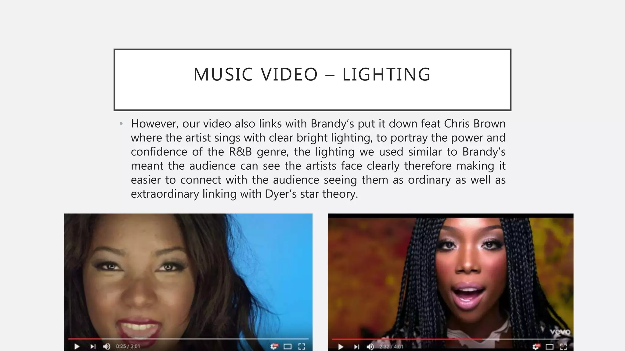 MUSIC VIDEO – LIGHTING
• However, our video also links with Brandy’s put it down feat Chris Brown
where the artist sings with clear bright lighting, to portray the power and
confidence of the R&B genre, the lighting we used similar to Brandy’s
meant the audience can see the artists face clearly therefore making it
easier to connect with the audience seeing them as ordinary as well as
extraordinary linking with Dyer’s star theory.
 