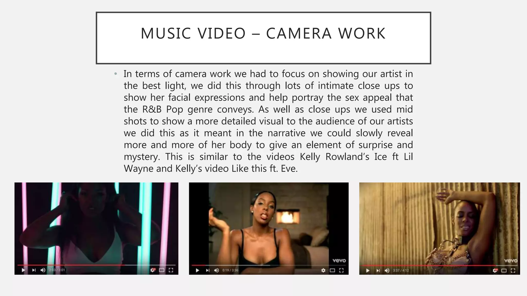 MUSIC VIDEO – CAMERA WORK
• In terms of camera work we had to focus on showing our artist in
the best light, we did this through lots of intimate close ups to
show her facial expressions and help portray the sex appeal that
the R&B Pop genre conveys. As well as close ups we used mid
shots to show a more detailed visual to the audience of our artists
we did this as it meant in the narrative we could slowly reveal
more and more of her body to give an element of surprise and
mystery. This is similar to the videos Kelly Rowland’s Ice ft Lil
Wayne and Kelly’s video Like this ft. Eve.
 