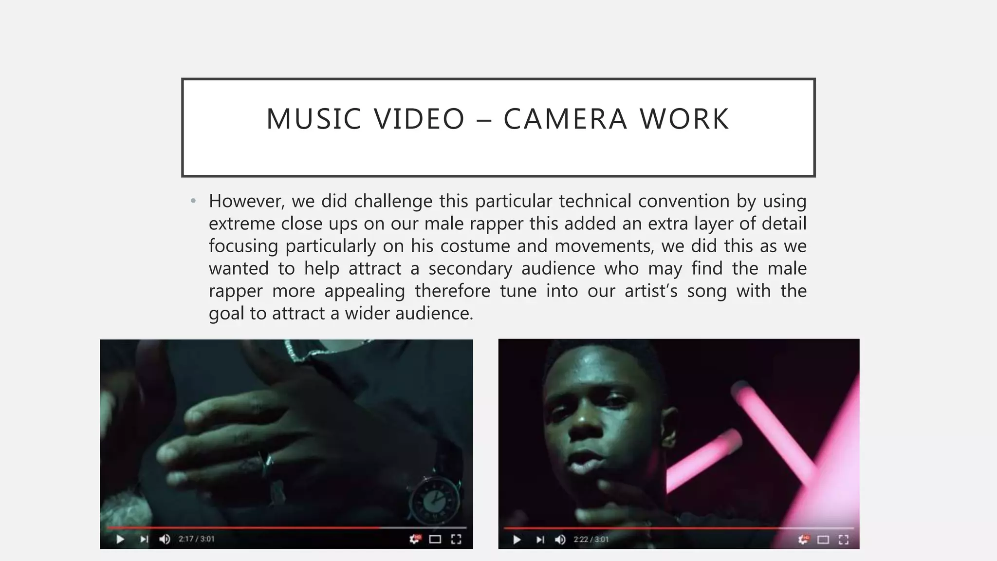 MUSIC VIDEO – CAMERA WORK
• However, we did challenge this particular technical convention by using
extreme close ups on our male rapper this added an extra layer of detail
focusing particularly on his costume and movements, we did this as we
wanted to help attract a secondary audience who may find the male
rapper more appealing therefore tune into our artist’s song with the
goal to attract a wider audience.
 