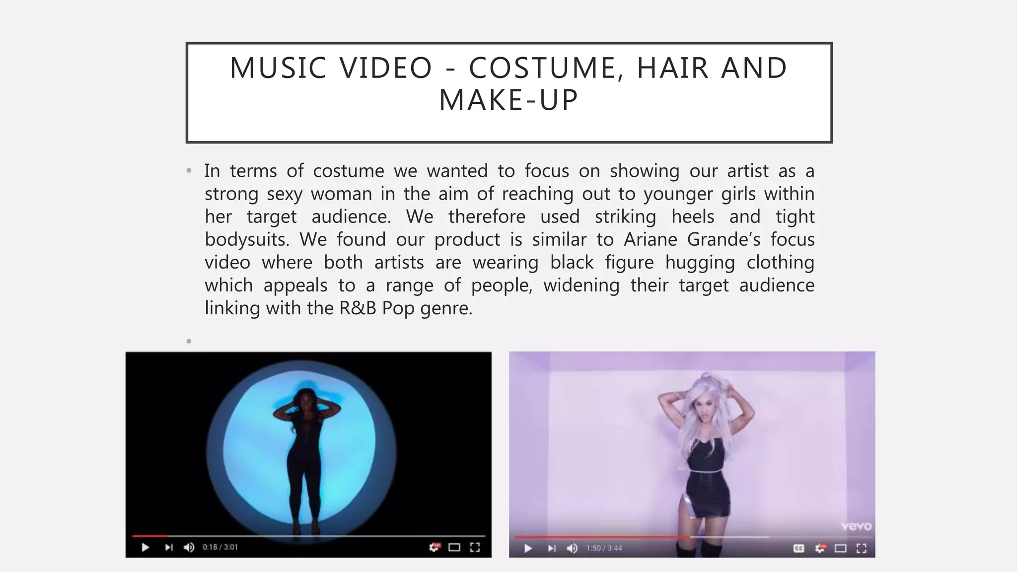 MUSIC VIDEO - COSTUME, HAIR AND
MAKE-UP
• In terms of costume we wanted to focus on showing our artist as a
strong sexy woman in the aim of reaching out to younger girls within
her target audience. We therefore used striking heels and tight
bodysuits. We found our product is similar to Ariane Grande’s focus
video where both artists are wearing black figure hugging clothing
which appeals to a range of people, widening their target audience
linking with the R&B Pop genre.
•
 