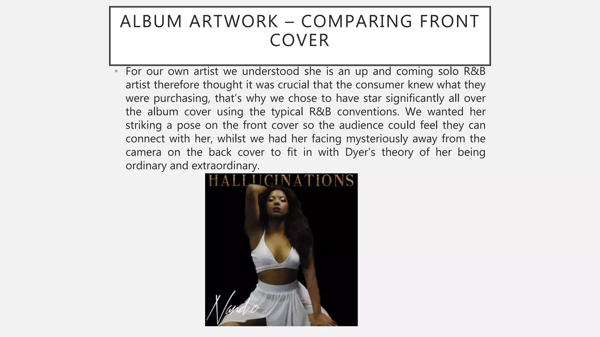 ALBUM ARTWORK – COMPARING FRONT
COVER
• For our own artist we understood she is an up and coming solo R&B
artist therefore thought it was crucial that the consumer knew what they
were purchasing, that’s why we chose to have star significantly all over
the album cover using the typical R&B conventions. We wanted her
striking a pose on the front cover so the audience could feel they can
connect with her, whilst we had her facing mysteriously away from the
camera on the back cover to fit in with Dyer’s theory of her being
ordinary and extraordinary.
 