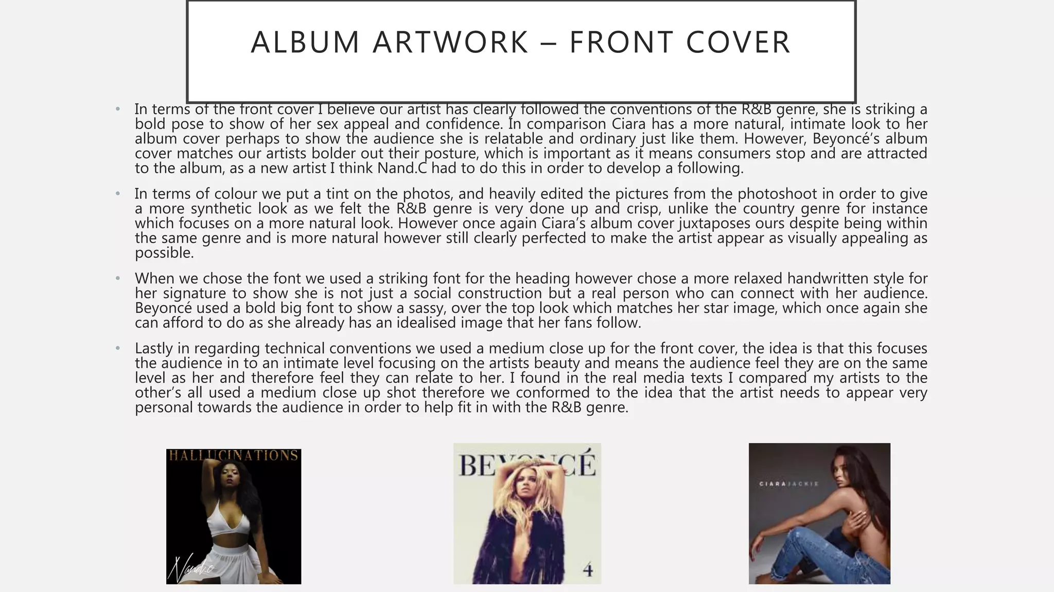 ALBUM ARTWORK – FRONT COVER
• In terms of the front cover I believe our artist has clearly followed the conventions of the R&B genre, she is striking a
bold pose to show of her sex appeal and confidence. In comparison Ciara has a more natural, intimate look to her
album cover perhaps to show the audience she is relatable and ordinary just like them. However, Beyoncé’s album
cover matches our artists bolder out their posture, which is important as it means consumers stop and are attracted
to the album, as a new artist I think Nand.C had to do this in order to develop a following.
• In terms of colour we put a tint on the photos, and heavily edited the pictures from the photoshoot in order to give
a more synthetic look as we felt the R&B genre is very done up and crisp, unlike the country genre for instance
which focuses on a more natural look. However once again Ciara’s album cover juxtaposes ours despite being within
the same genre and is more natural however still clearly perfected to make the artist appear as visually appealing as
possible.
• When we chose the font we used a striking font for the heading however chose a more relaxed handwritten style for
her signature to show she is not just a social construction but a real person who can connect with her audience.
Beyoncé used a bold big font to show a sassy, over the top look which matches her star image, which once again she
can afford to do as she already has an idealised image that her fans follow.
• Lastly in regarding technical conventions we used a medium close up for the front cover, the idea is that this focuses
the audience in to an intimate level focusing on the artists beauty and means the audience feel they are on the same
level as her and therefore feel they can relate to her. I found in the real media texts I compared my artists to the
other’s all used a medium close up shot therefore we conformed to the idea that the artist needs to appear very
personal towards the audience in order to help fit in with the R&B genre.
 