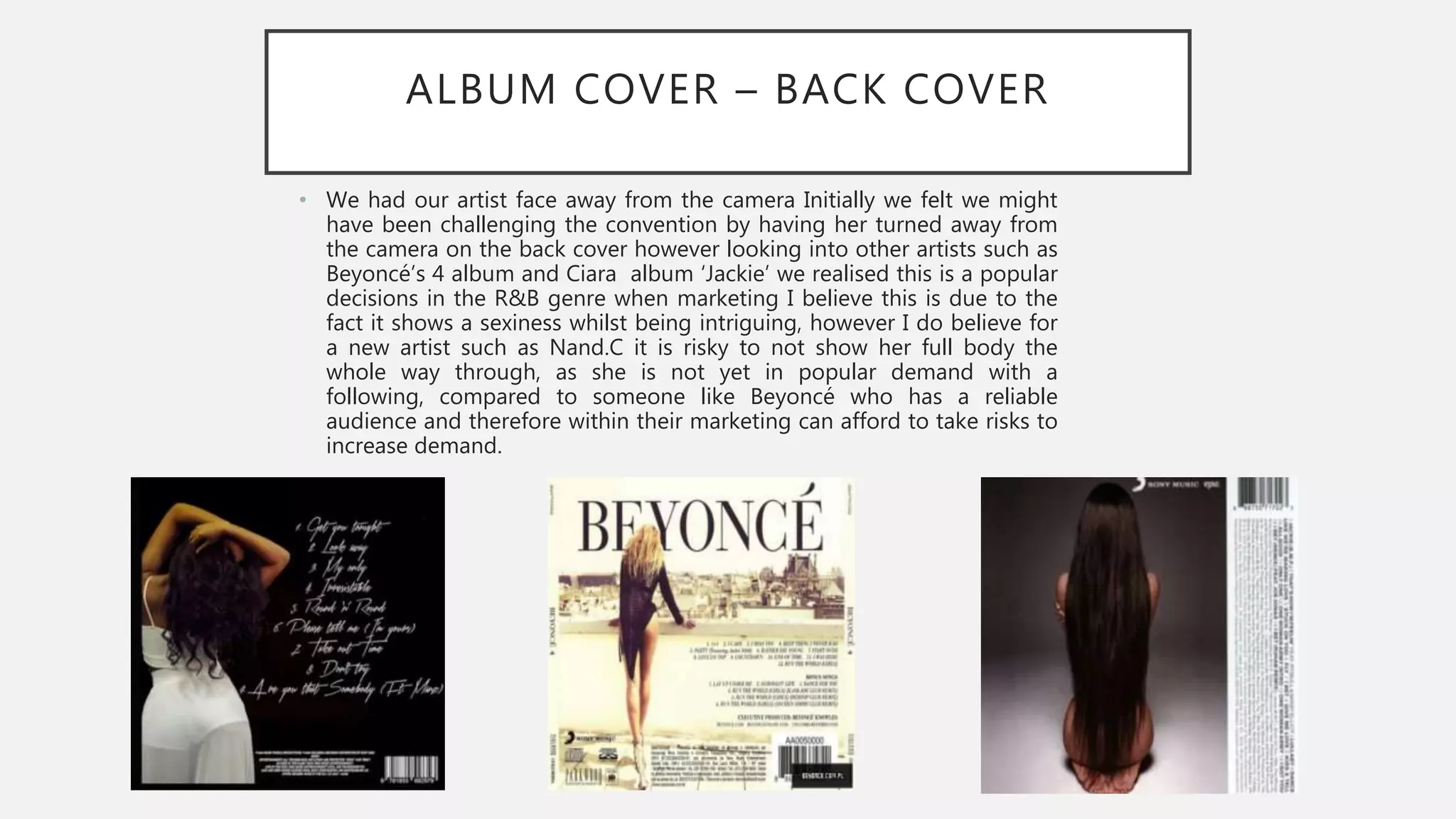 ALBUM COVER – BACK COVER
• We had our artist face away from the camera Initially we felt we might
have been challenging the convention by having her turned away from
the camera on the back cover however looking into other artists such as
Beyoncé’s 4 album and Ciara album ‘Jackie’ we realised this is a popular
decisions in the R&B genre when marketing I believe this is due to the
fact it shows a sexiness whilst being intriguing, however I do believe for
a new artist such as Nand.C it is risky to not show her full body the
whole way through, as she is not yet in popular demand with a
following, compared to someone like Beyoncé who has a reliable
audience and therefore within their marketing can afford to take risks to
increase demand.
 