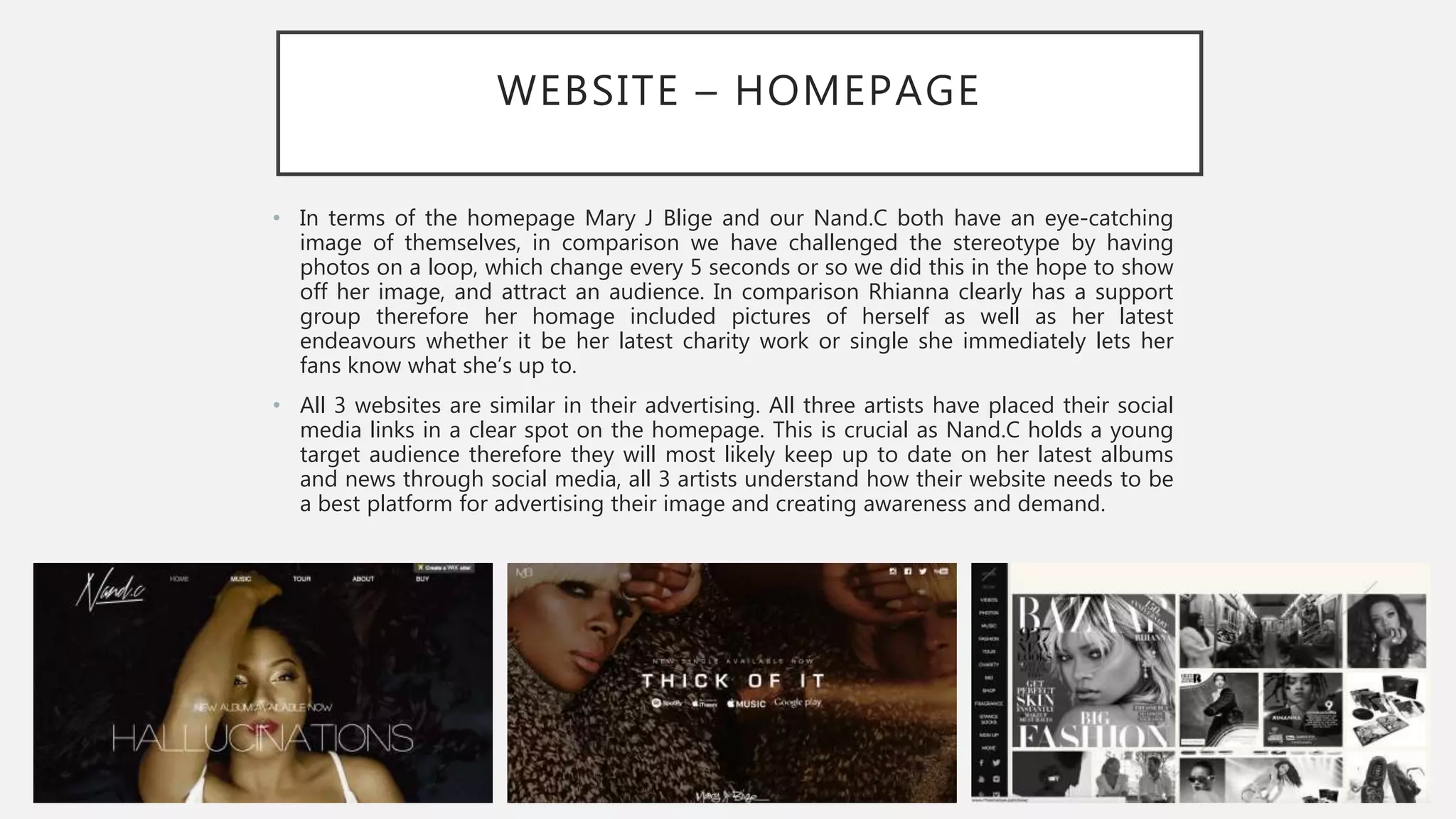 WEBSITE – HOMEPAGE
• In terms of the homepage Mary J Blige and our Nand.C both have an eye-catching
image of themselves, in comparison we have challenged the stereotype by having
photos on a loop, which change every 5 seconds or so we did this in the hope to show
off her image, and attract an audience. In comparison Rhianna clearly has a support
group therefore her homage included pictures of herself as well as her latest
endeavours whether it be her latest charity work or single she immediately lets her
fans know what she’s up to.
• All 3 websites are similar in their advertising. All three artists have placed their social
media links in a clear spot on the homepage. This is crucial as Nand.C holds a young
target audience therefore they will most likely keep up to date on her latest albums
and news through social media, all 3 artists understand how their website needs to be
a best platform for advertising their image and creating awareness and demand.
 