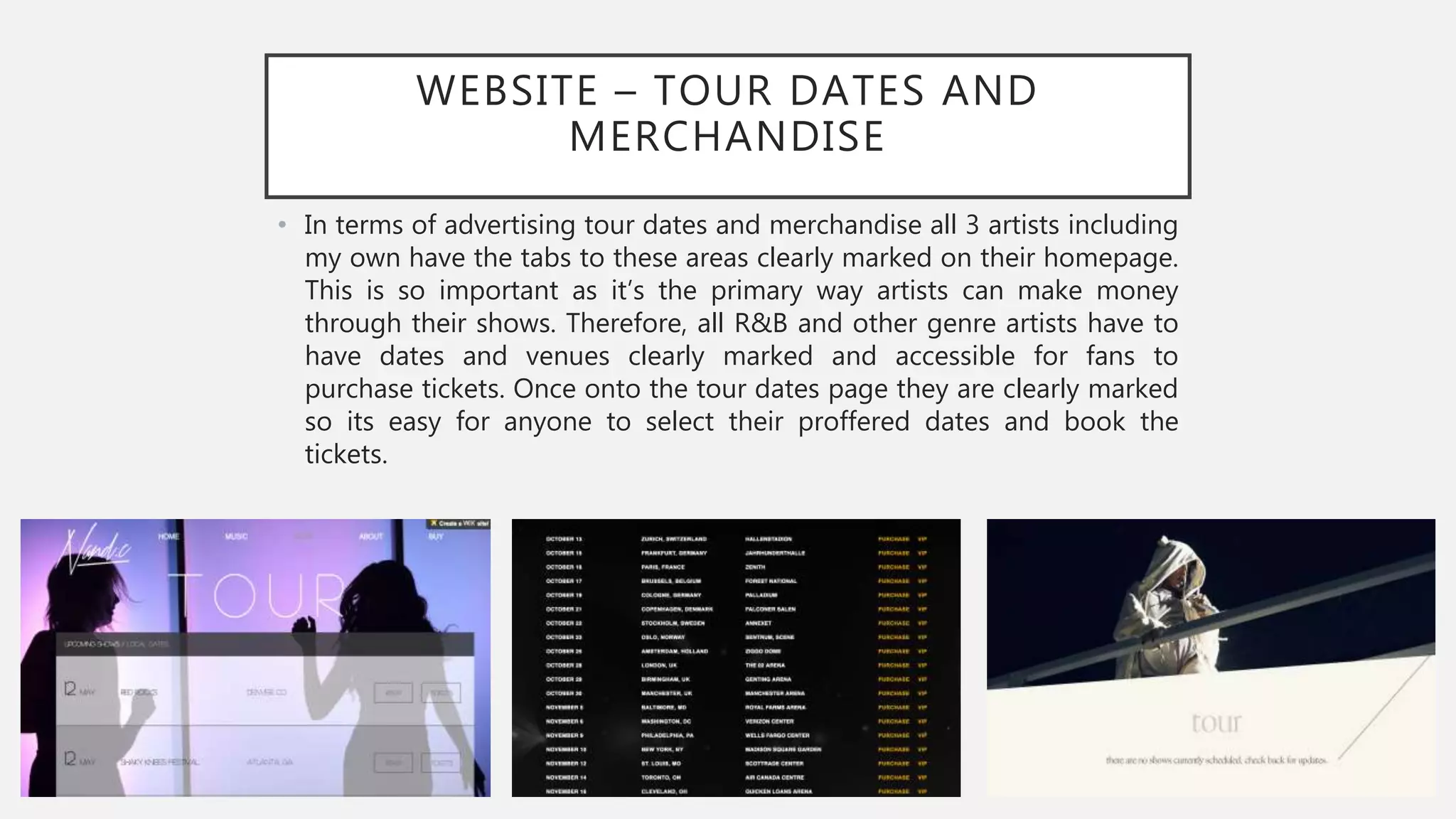 WEBSITE – TOUR DATES AND
MERCHANDISE
• In terms of advertising tour dates and merchandise all 3 artists including
my own have the tabs to these areas clearly marked on their homepage.
This is so important as it’s the primary way artists can make money
through their shows. Therefore, all R&B and other genre artists have to
have dates and venues clearly marked and accessible for fans to
purchase tickets. Once onto the tour dates page they are clearly marked
so its easy for anyone to select their proffered dates and book the
tickets.
 