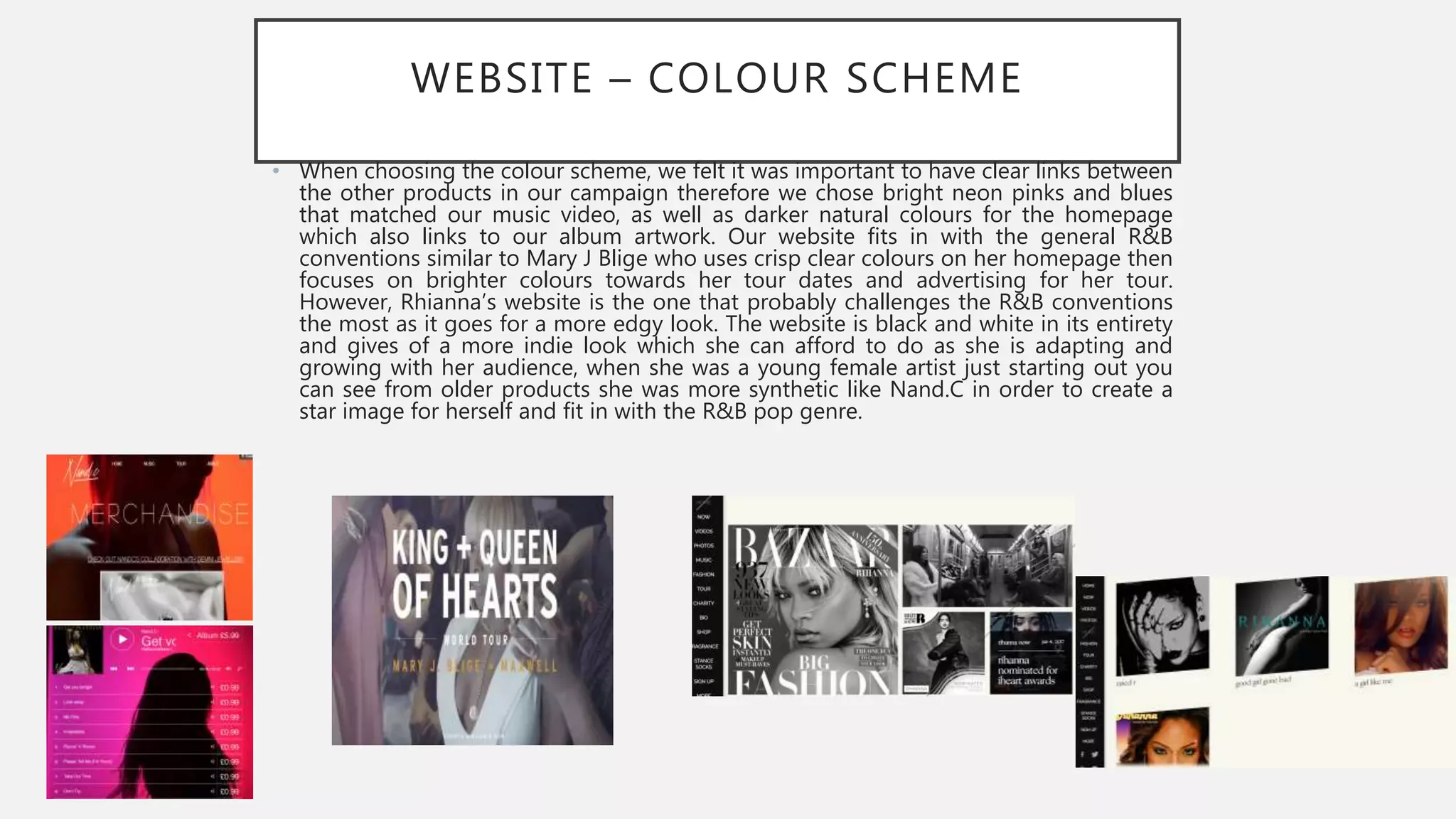 WEBSITE – COLOUR SCHEME
• When choosing the colour scheme, we felt it was important to have clear links between
the other products in our campaign therefore we chose bright neon pinks and blues
that matched our music video, as well as darker natural colours for the homepage
which also links to our album artwork. Our website fits in with the general R&B
conventions similar to Mary J Blige who uses crisp clear colours on her homepage then
focuses on brighter colours towards her tour dates and advertising for her tour.
However, Rhianna’s website is the one that probably challenges the R&B conventions
the most as it goes for a more edgy look. The website is black and white in its entirety
and gives of a more indie look which she can afford to do as she is adapting and
growing with her audience, when she was a young female artist just starting out you
can see from older products she was more synthetic like Nand.C in order to create a
star image for herself and fit in with the R&B pop genre.
 