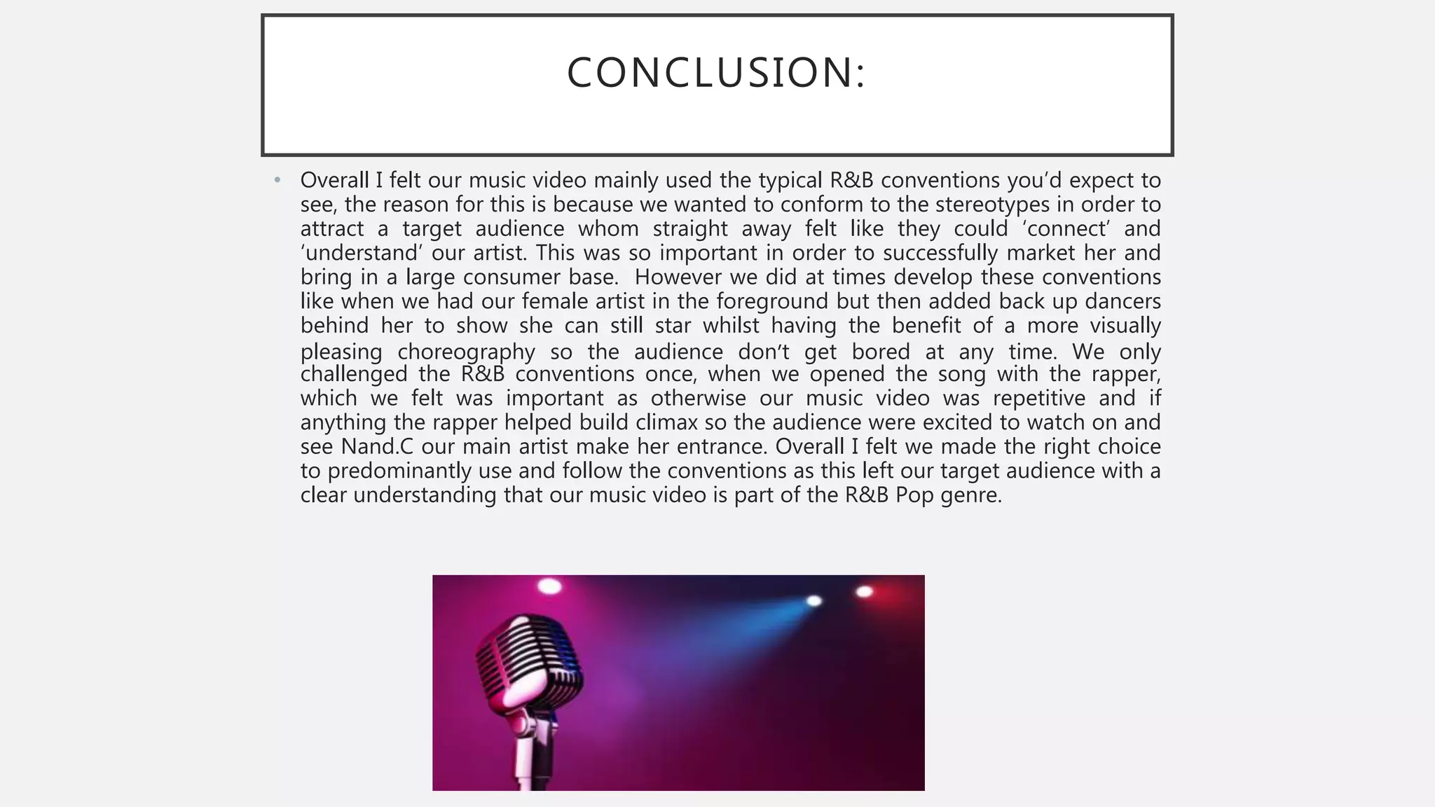 CONCLUSION:
• Overall I felt our music video mainly used the typical R&B conventions you’d expect to
see, the reason for this is because we wanted to conform to the stereotypes in order to
attract a target audience whom straight away felt like they could ‘connect’ and
‘understand’ our artist. This was so important in order to successfully market her and
bring in a large consumer base. However we did at times develop these conventions
like when we had our female artist in the foreground but then added back up dancers
behind her to show she can still star whilst having the benefit of a more visually
pleasing choreography so the audience don’t get bored at any time. We only
challenged the R&B conventions once, when we opened the song with the rapper,
which we felt was important as otherwise our music video was repetitive and if
anything the rapper helped build climax so the audience were excited to watch on and
see Nand.C our main artist make her entrance. Overall I felt we made the right choice
to predominantly use and follow the conventions as this left our target audience with a
clear understanding that our music video is part of the R&B Pop genre.
 