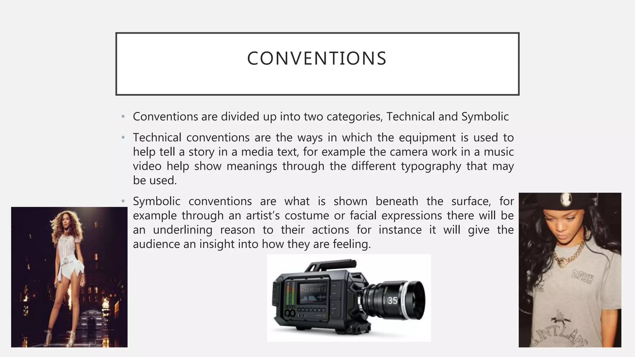 CONVENTIONS
• Conventions are divided up into two categories, Technical and Symbolic
• Technical conventions are the ways in which the equipment is used to
help tell a story in a media text, for example the camera work in a music
video help show meanings through the different typography that may
be used.
• Symbolic conventions are what is shown beneath the surface, for
example through an artist’s costume or facial expressions there will be
an underlining reason to their actions for instance it will give the
audience an insight into how they are feeling.
 