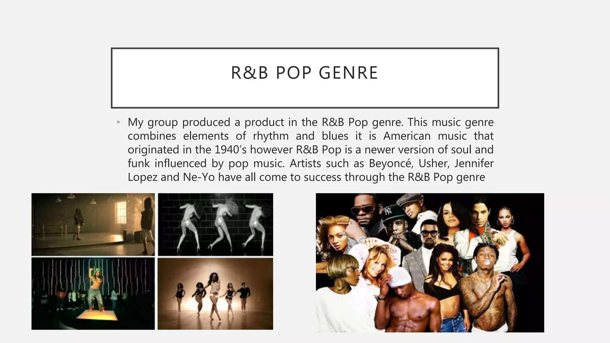 R&B POP GENRE
• My group produced a product in the R&B Pop genre. This music genre
combines elements of rhythm and blues it is American music that
originated in the 1940’s however R&B Pop is a newer version of soul and
funk influenced by pop music. Artists such as Beyoncé, Usher, Jennifer
Lopez and Ne-Yo have all come to success through the R&B Pop genre
 