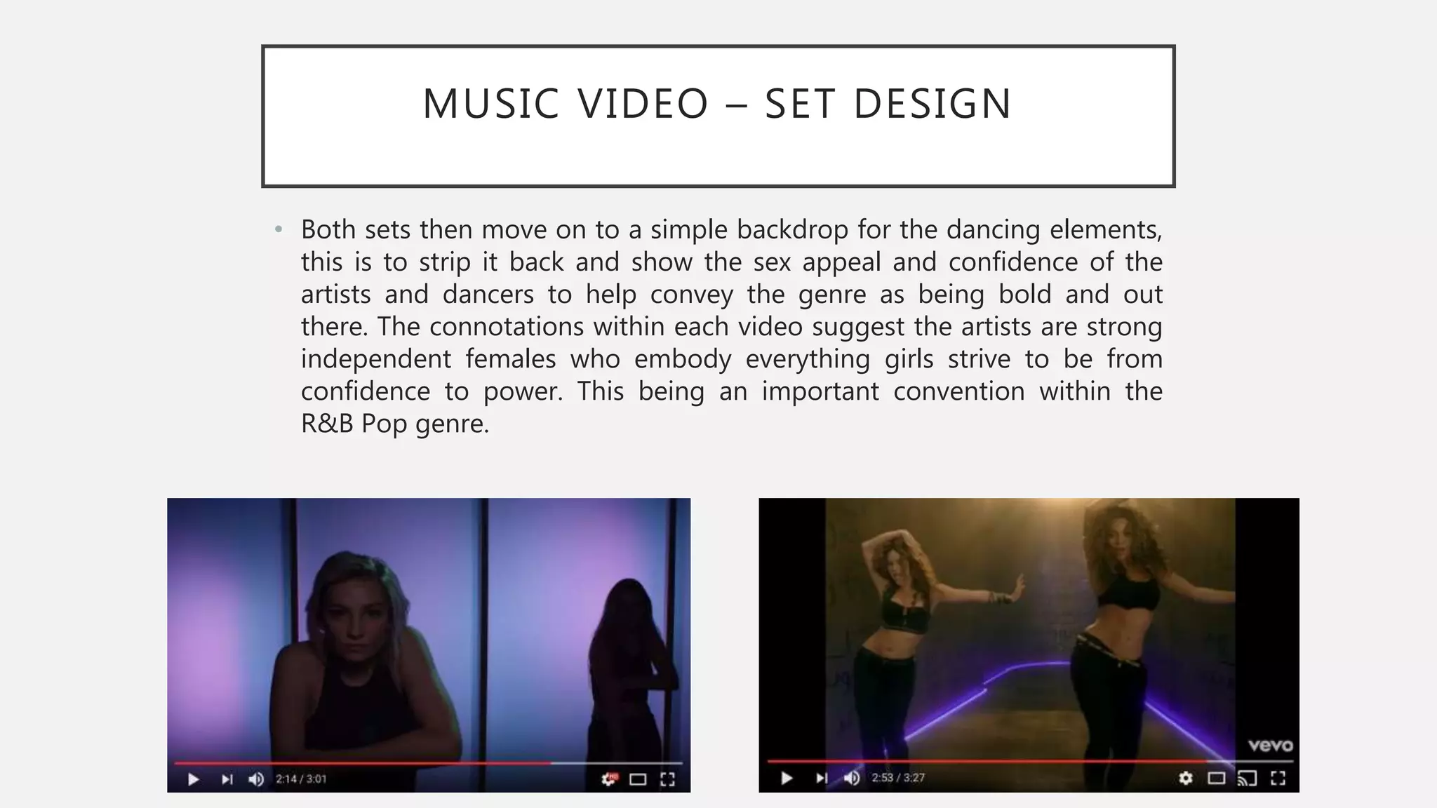 MUSIC VIDEO – SET DESIGN
• Both sets then move on to a simple backdrop for the dancing elements,
this is to strip it back and show the sex appeal and confidence of the
artists and dancers to help convey the genre as being bold and out
there. The connotations within each video suggest the artists are strong
independent females who embody everything girls strive to be from
confidence to power. This being an important convention within the
R&B Pop genre.
 