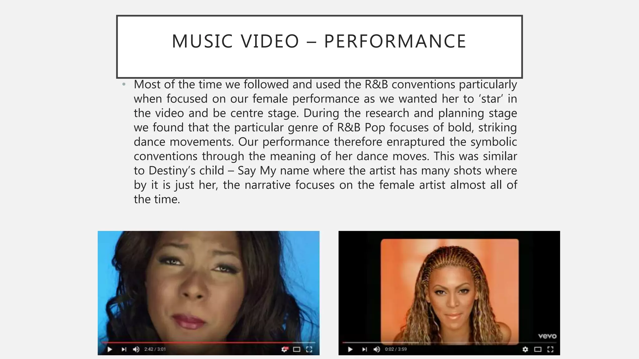 MUSIC VIDEO – PERFORMANCE
• Most of the time we followed and used the R&B conventions particularly
when focused on our female performance as we wanted her to ‘star’ in
the video and be centre stage. During the research and planning stage
we found that the particular genre of R&B Pop focuses of bold, striking
dance movements. Our performance therefore enraptured the symbolic
conventions through the meaning of her dance moves. This was similar
to Destiny’s child – Say My name where the artist has many shots where
by it is just her, the narrative focuses on the female artist almost all of
the time.
 