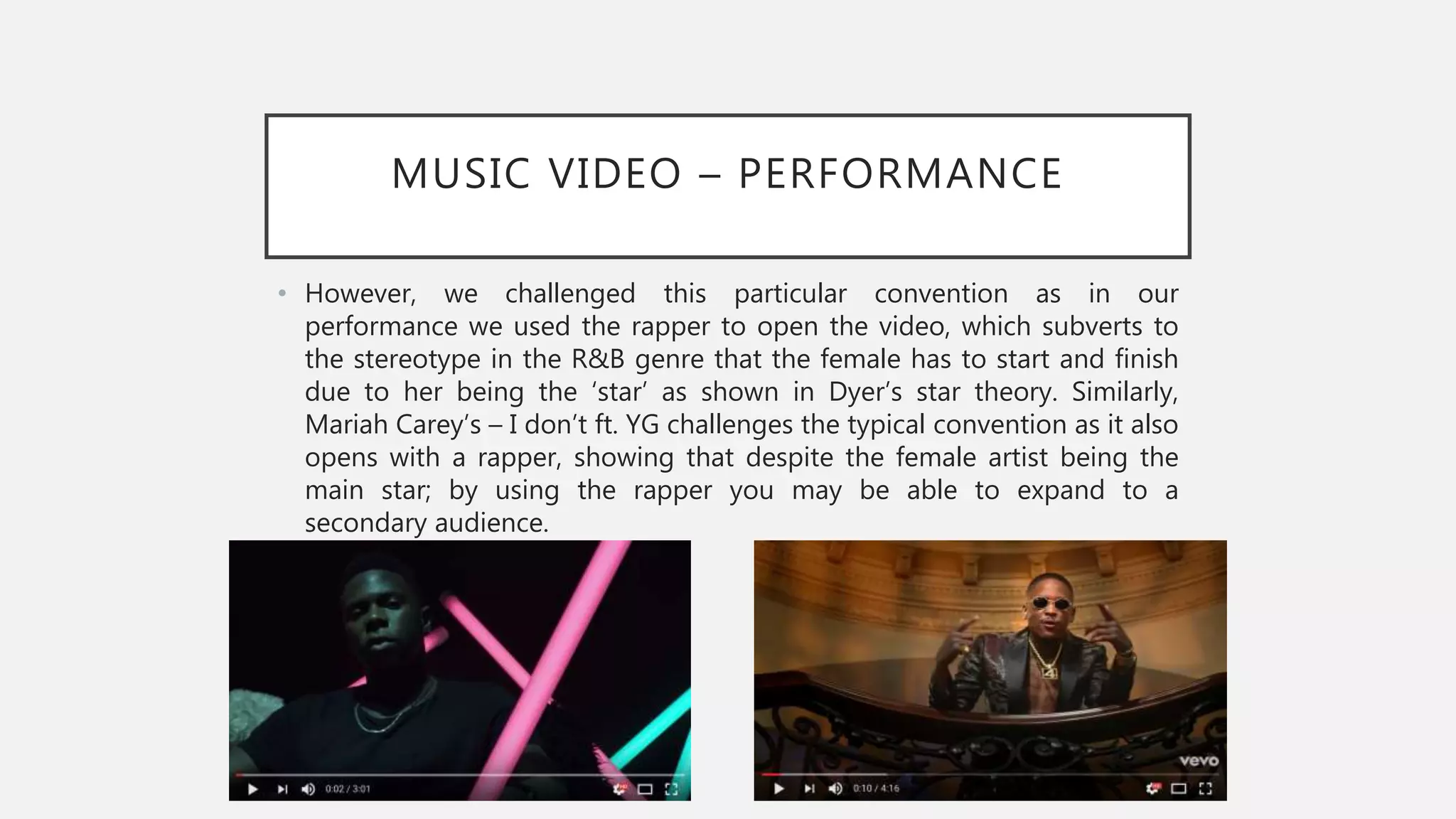 MUSIC VIDEO – PERFORMANCE
• However, we challenged this particular convention as in our
performance we used the rapper to open the video, which subverts to
the stereotype in the R&B genre that the female has to start and finish
due to her being the ‘star’ as shown in Dyer’s star theory. Similarly,
Mariah Carey’s – I don’t ft. YG challenges the typical convention as it also
opens with a rapper, showing that despite the female artist being the
main star; by using the rapper you may be able to expand to a
secondary audience.
 