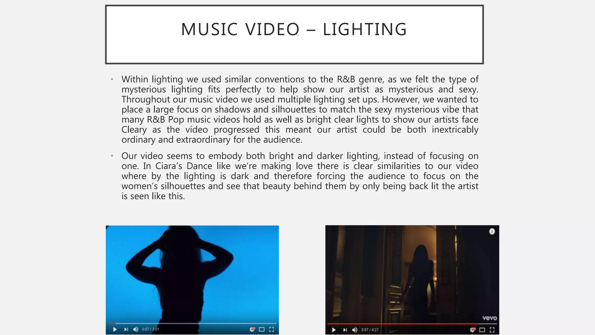 MUSIC VIDEO – LIGHTING
• Within lighting we used similar conventions to the R&B genre, as we felt the type of
mysterious lighting fits perfectly to help show our artist as mysterious and sexy.
Throughout our music video we used multiple lighting set ups. However, we wanted to
place a large focus on shadows and silhouettes to match the sexy mysterious vibe that
many R&B Pop music videos hold as well as bright clear lights to show our artists face
Cleary as the video progressed this meant our artist could be both inextricably
ordinary and extraordinary for the audience.
• Our video seems to embody both bright and darker lighting, instead of focusing on
one. In Ciara’s Dance like we’re making love there is clear similarities to our video
where by the lighting is dark and therefore forcing the audience to focus on the
women’s silhouettes and see that beauty behind them by only being back lit the artist
is seen like this.
 
