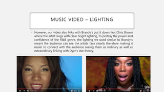 MUSIC VIDEO – LIGHTING
• However, our video also links with Brandy’s put it down feat Chris Brown
where the artist sings with clear bright lighting, to portray the power and
confidence of the R&B genre, the lighting we used similar to Brandy’s
meant the audience can see the artists face clearly therefore making it
easier to connect with the audience seeing them as ordinary as well as
extraordinary linking with Dyer’s star theory.
 