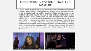 MUSIC VIDEO – COSTUME, HAIR AND
MAKE-UP
• I feel in terms of costume, hair and make-up we developed the conventions
by having our artist with different looks in different sets, sometimes we stuck
to the overstated look that an R&B female artist has, whilst in other sets we
had her with more natural make-up to help portray a softer side so our
target audience could connect with her on a more personal level. We felt
these areas of mise-en-scene were key symbolic conventions that had to be
done right, in order to show a clear genre. We used beauty make-up that
was natural but striking at the same time and wanted hair that looked slick
and therefore oozed sex appeal and girl power in order to conform with the
R&B conventions. We found Beyoncé’s Partition video captured the natural
yet striking look in terms of make-up and therefore linked similarly with our
product.
 