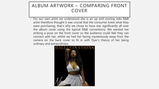 ALBUM ARTWORK – COMPARING FRONT
COVER
• For our own artist we understood she is an up and coming solo R&B
artist therefore thought it was crucial that the consumer knew what they
were purchasing, that’s why we chose to have star significantly all over
the album cover using the typical R&B conventions. We wanted her
striking a pose on the front cover so the audience could feel they can
connect with her, whilst we had her facing mysteriously away from the
camera on the back cover to fit in with Dyer’s theory of her being
ordinary and extraordinary.
 