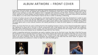 ALBUM ARTWORK – FRONT COVER
• In terms of the front cover I believe our artist has clearly followed the conventions of the R&B genre, she is striking a
bold pose to show of her sex appeal and confidence. In comparison Ciara has a more natural, intimate look to her
album cover perhaps to show the audience she is relatable and ordinary just like them. However, Beyoncé’s album
cover matches our artists bolder out their posture, which is important as it means consumers stop and are attracted
to the album, as a new artist I think Nand.C had to do this in order to develop a following.
• In terms of colour we put a tint on the photos, and heavily edited the pictures from the photoshoot in order to give
a more synthetic look as we felt the R&B genre is very done up and crisp, unlike the country genre for instance
which focuses on a more natural look. However once again Ciara’s album cover juxtaposes ours despite being within
the same genre and is more natural however still clearly perfected to make the artist appear as visually appealing as
possible.
• When we chose the font we used a striking font for the heading however chose a more relaxed handwritten style for
her signature to show she is not just a social construction but a real person who can connect with her audience.
Beyoncé used a bold big font to show a sassy, over the top look which matches her star image, which once again she
can afford to do as she already has an idealised image that her fans follow.
• Lastly in regarding technical conventions we used a medium close up for the front cover, the idea is that this focuses
the audience in to an intimate level focusing on the artists beauty and means the audience feel they are on the same
level as her and therefore feel they can relate to her. I found in the real media texts I compared my artists to the
other’s all used a medium close up shot therefore we conformed to the idea that the artist needs to appear very
personal towards the audience in order to help fit in with the R&B genre.
 