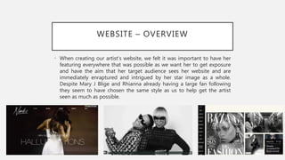 WEBSITE – OVERVIEW
• When creating our artist’s website, we felt it was important to have her
featuring everywhere that was possible as we want her to get exposure
and have the aim that her target audience sees her website and are
immediately enraptured and intrigued by her star image as a whole.
Despite Mary J Blige and Rhianna already having a large fan following
they seem to have chosen the same style as us to help get the artist
seen as much as possible.
 