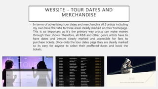 WEBSITE – TOUR DATES AND
MERCHANDISE
• In terms of advertising tour dates and merchandise all 3 artists including
my own have the tabs to these areas clearly marked on their homepage.
This is so important as it’s the primary way artists can make money
through their shows. Therefore, all R&B and other genre artists have to
have dates and venues clearly marked and accessible for fans to
purchase tickets. Once onto the tour dates page they are clearly marked
so its easy for anyone to select their proffered dates and book the
tickets.
 