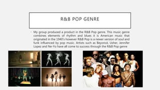 R&B POP GENRE
• My group produced a product in the R&B Pop genre. This music genre
combines elements of rhythm and blues it is American music that
originated in the 1940’s however R&B Pop is a newer version of soul and
funk influenced by pop music. Artists such as Beyoncé, Usher, Jennifer
Lopez and Ne-Yo have all come to success through the R&B Pop genre
 
