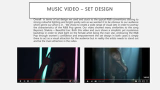MUSIC VIDEO – SET DESIGN
• Overall in terms of set design we used and stuck to the typical R&B conventions sticking to
strong colourful lighting and bright quirky sets as we wanted it to be obvious to our audience
which genre our artist is in. We chose to create a wide range of visual sets in order to portray
the characteristics of the R&B Pop genre. Our video showed many similarities to the song
Beyoncé, Shakira – Beautiful Liar. Both this video and ours shows a simplistic yet mysterious
backdrop in order to shed light on the female artist being the main star, embracing the R&B
Pop through women’s confidence and empowerment the set design in both cases is simply
there to act as a visual attraction for the audience but in reality the artists needs to stand out
and be the main attraction in the video.
 