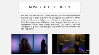 MUSIC VIDEO – SET DESIGN
• Both sets then move on to a simple backdrop for the dancing elements,
this is to strip it back and show the sex appeal and confidence of the
artists and dancers to help convey the genre as being bold and out
there. The connotations within each video suggest the artists are strong
independent females who embody everything girls strive to be from
confidence to power. This being an important convention within the
R&B Pop genre.
 
