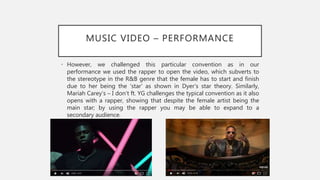 MUSIC VIDEO – PERFORMANCE
• However, we challenged this particular convention as in our
performance we used the rapper to open the video, which subverts to
the stereotype in the R&B genre that the female has to start and finish
due to her being the ‘star’ as shown in Dyer’s star theory. Similarly,
Mariah Carey’s – I don’t ft. YG challenges the typical convention as it also
opens with a rapper, showing that despite the female artist being the
main star; by using the rapper you may be able to expand to a
secondary audience.
 