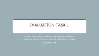 EVALUATION TASK 1
In what ways does your media product use, develop or
challenge forms and conventions of real media products?
By Saskia Tarn
 