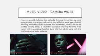 MUSIC VIDEO – CAMERA WORK
• However, we did challenge this particular technical convention by using
extreme close ups on our male rapper this added an extra layer of detail
focusing particularly on his costume and movements, we did this as we
wanted to help attract a secondary audience who may find the male
rapper more appealing therefore tune into our artist’s song with the
goal to attract a wider audience.
 