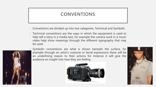 CONVENTIONS
• Conventions are divided up into two categories, Technical and Symbolic
• Technical conventions are the ways in which the equipment is used to
help tell a story in a media text, for example the camera work in a music
video help show meanings through the different typography that may
be used.
• Symbolic conventions are what is shown beneath the surface, for
example through an artist’s costume or facial expressions there will be
an underlining reason to their actions for instance it will give the
audience an insight into how they are feeling.
 
