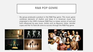 R&B POP GENRE
• My group produced a product in the R&B Pop genre. This music genre
combines elements of rhythm and blues it is American music that
originated in the 1940’s however R&B Pop is a newer version of soul and
funk influenced by pop music. Artists such as Beyoncé, Usher, Jennifer
Lopez and Ne-Yo have all come to success through the R&B Pop genre
 