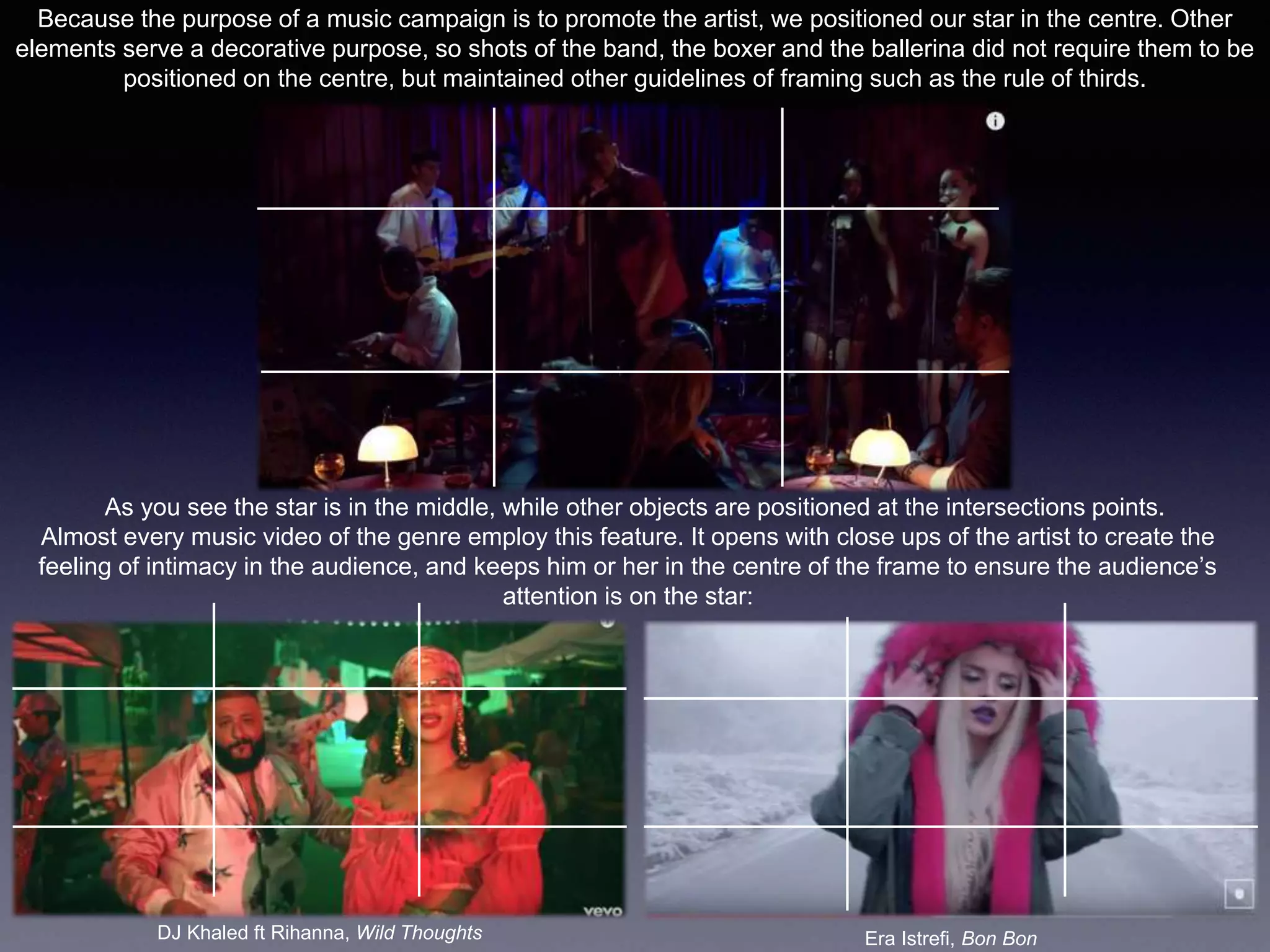 Because the purpose of a music campaign is to promote the artist, we positioned our star in the centre. Other
elements serve a decorative purpose, so shots of the band, the boxer and the ballerina did not require them to be
positioned on the centre, but maintained other guidelines of framing such as the rule of thirds.
As you see the star is in the middle, while other objects are positioned at the intersections points.
Almost every music video of the genre employ this feature. It opens with close ups of the artist to create the
feeling of intimacy in the audience, and keeps him or her in the centre of the frame to ensure the audience’s
attention is on the star:
DJ Khaled ft Rihanna, Wild Thoughts Era Istrefi, Bon Bon
 