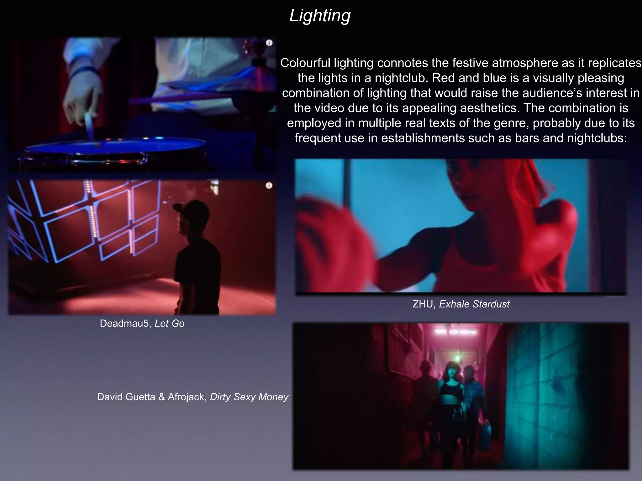 Lighting
Colourful lighting connotes the festive atmosphere as it replicates
the lights in a nightclub. Red and blue is a visually pleasing
combination of lighting that would raise the audience’s interest in
the video due to its appealing aesthetics. The combination is
employed in multiple real texts of the genre, probably due to its
frequent use in establishments such as bars and nightclubs:
Deadmau5, Let Go
ZHU, Exhale Stardust
David Guetta & Afrojack, Dirty Sexy Money
 