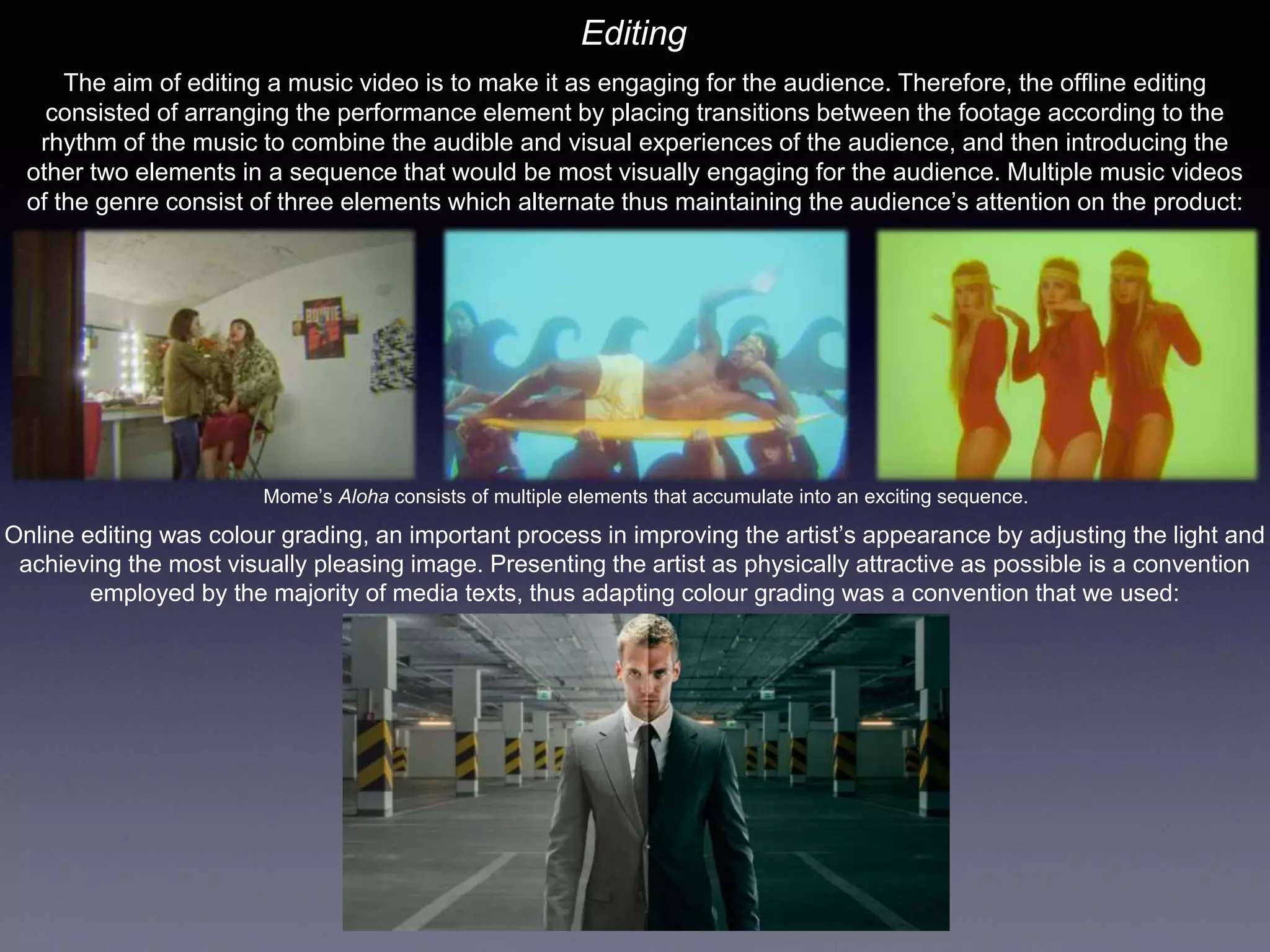 Editing
The aim of editing a music video is to make it as engaging for the audience. Therefore, the offline editing
consisted of arranging the performance element by placing transitions between the footage according to the
rhythm of the music to combine the audible and visual experiences of the audience, and then introducing the
other two elements in a sequence that would be most visually engaging for the audience. Multiple music videos
of the genre consist of three elements which alternate thus maintaining the audience’s attention on the product:
Mome’s Aloha consists of multiple elements that accumulate into an exciting sequence.
Online editing was colour grading, an important process in improving the artist’s appearance by adjusting the light and
achieving the most visually pleasing image. Presenting the artist as physically attractive as possible is a convention
employed by the majority of media texts, thus adapting colour grading was a convention that we used:
 