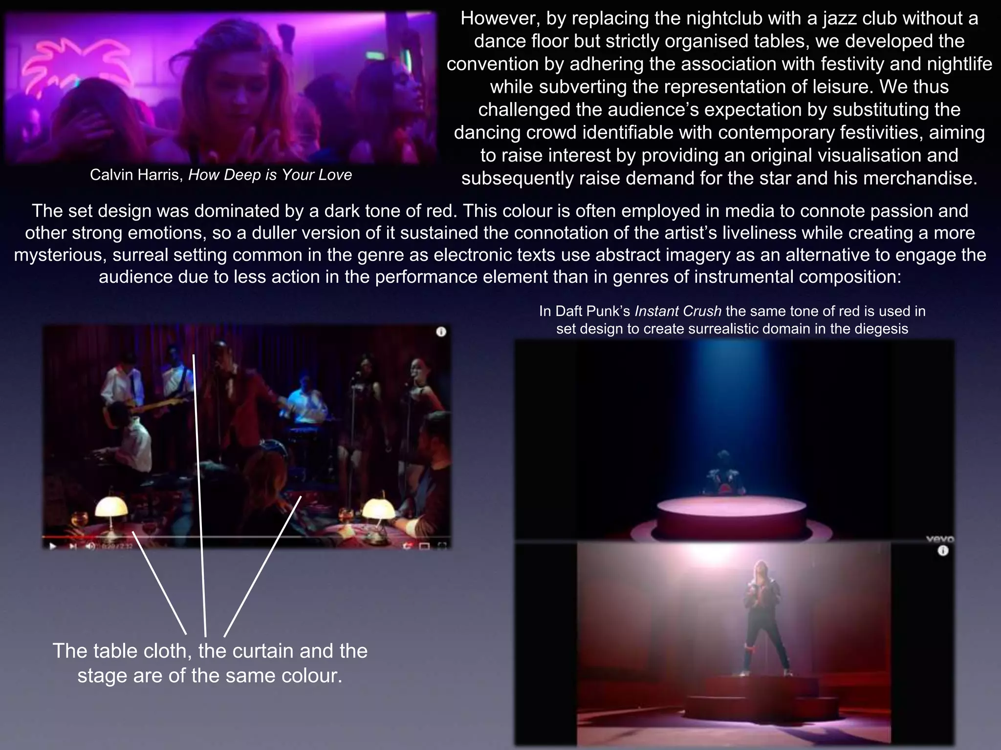 However, by replacing the nightclub with a jazz club without a
dance floor but strictly organised tables, we developed the
convention by adhering the association with festivity and nightlife
while subverting the representation of leisure. We thus
challenged the audience’s expectation by substituting the
dancing crowd identifiable with contemporary festivities, aiming
to raise interest by providing an original visualisation and
subsequently raise demand for the star and his merchandise.Calvin Harris, How Deep is Your Love
The set design was dominated by a dark tone of red. This colour is often employed in media to connote passion and
other strong emotions, so a duller version of it sustained the connotation of the artist’s liveliness while creating a more
mysterious, surreal setting common in the genre as electronic texts use abstract imagery as an alternative to engage the
audience due to less action in the performance element than in genres of instrumental composition:
In Daft Punk’s Instant Crush the same tone of red is used in
set design to create surrealistic domain in the diegesis
The table cloth, the curtain and the
stage are of the same colour.
 