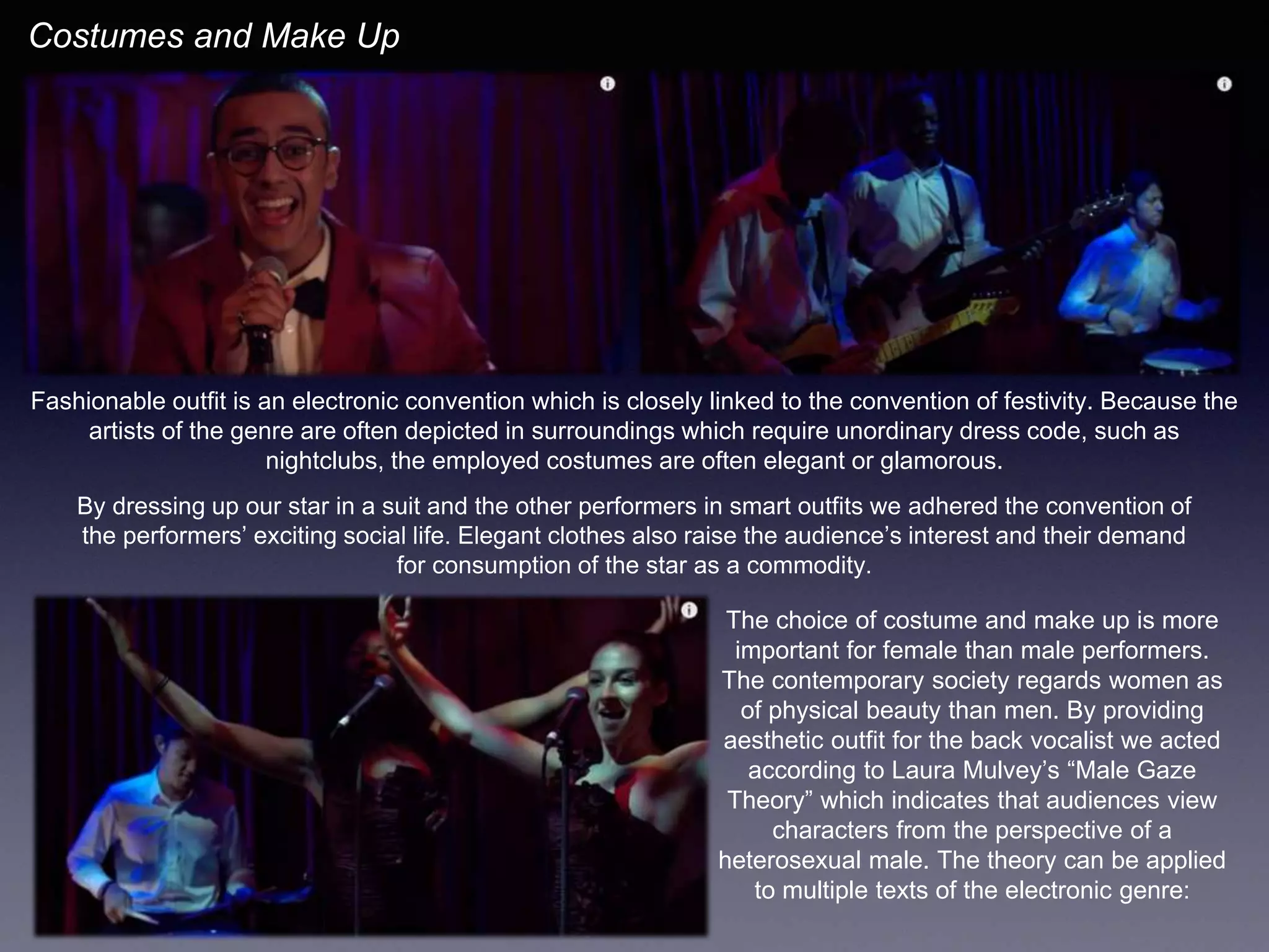 Fashionable outfit is an electronic convention which is closely linked to the convention of festivity. Because the
artists of the genre are often depicted in surroundings which require unordinary dress code, such as
nightclubs, the employed costumes are often elegant or glamorous.
Costumes and Make Up
By dressing up our star in a suit and the other performers in smart outfits we adhered the convention of
the performers’ exciting social life. Elegant clothes also raise the audience’s interest and their demand
for consumption of the star as a commodity.
The choice of costume and make up is more
important for female than male performers.
The contemporary society regards women as
of physical beauty than men. By providing
aesthetic outfit for the back vocalist we acted
according to Laura Mulvey’s “Male Gaze
Theory” which indicates that audiences view
characters from the perspective of a
heterosexual male. The theory can be applied
to multiple texts of the electronic genre:
 