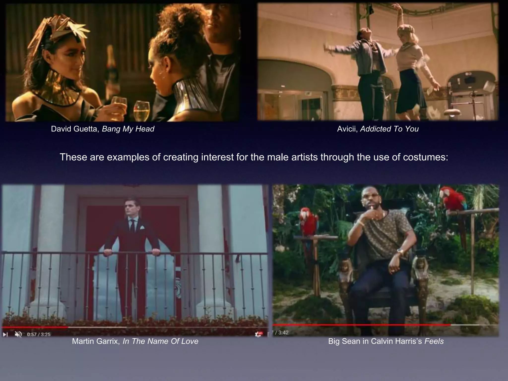 David Guetta, Bang My Head Avicii, Addicted To You
These are examples of creating interest for the male artists through the use of costumes:
Martin Garrix, In The Name Of Love Big Sean in Calvin Harris’s Feels
 