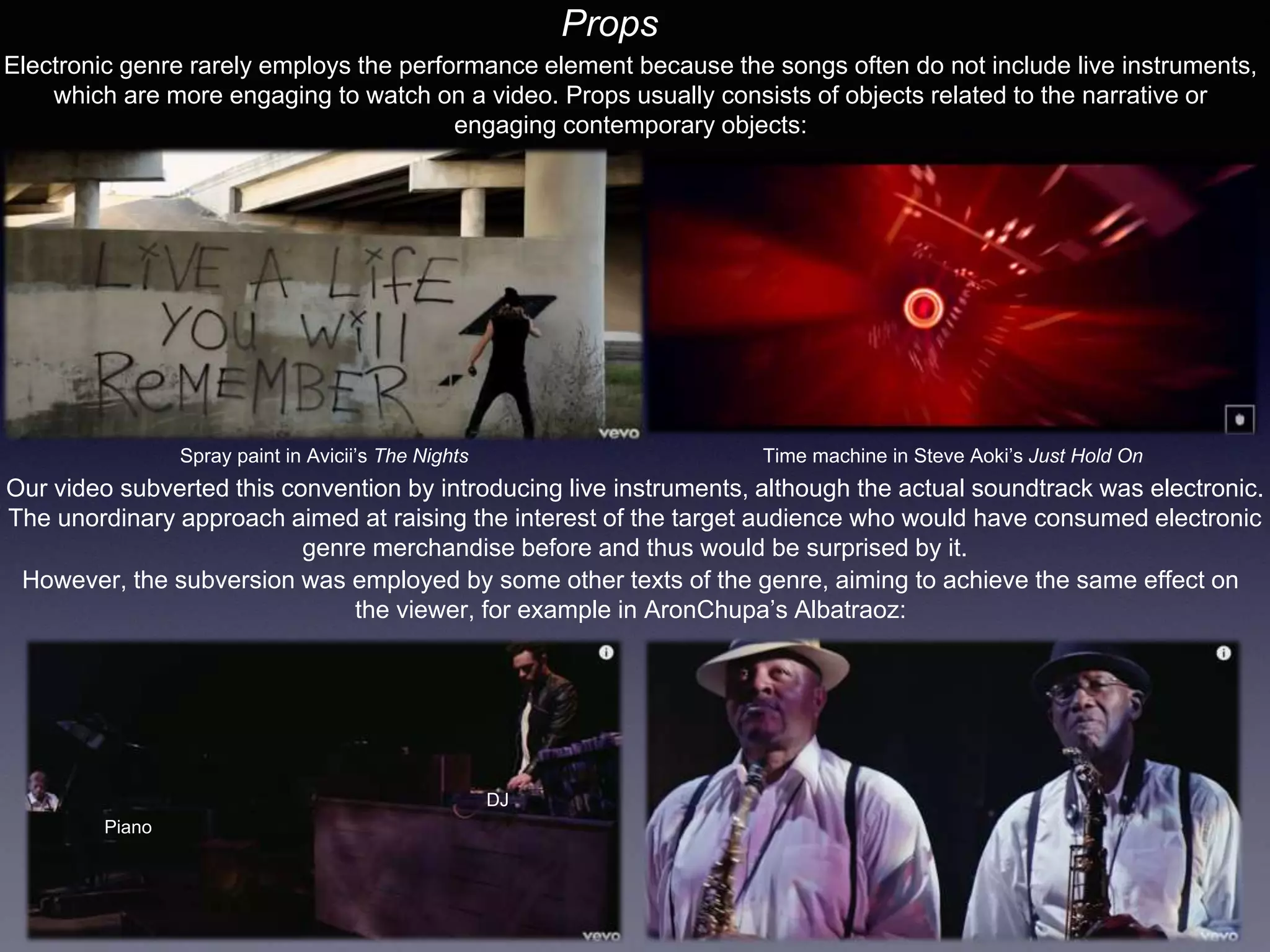 Props
Electronic genre rarely employs the performance element because the songs often do not include live instruments,
which are more engaging to watch on a video. Props usually consists of objects related to the narrative or
engaging contemporary objects:
Spray paint in Avicii’s The Nights Time machine in Steve Aoki’s Just Hold On
Our video subverted this convention by introducing live instruments, although the actual soundtrack was electronic.
The unordinary approach aimed at raising the interest of the target audience who would have consumed electronic
genre merchandise before and thus would be surprised by it.
However, the subversion was employed by some other texts of the genre, aiming to achieve the same effect on
the viewer, for example in AronChupa’s Albatraoz:
Piano
DJ
 