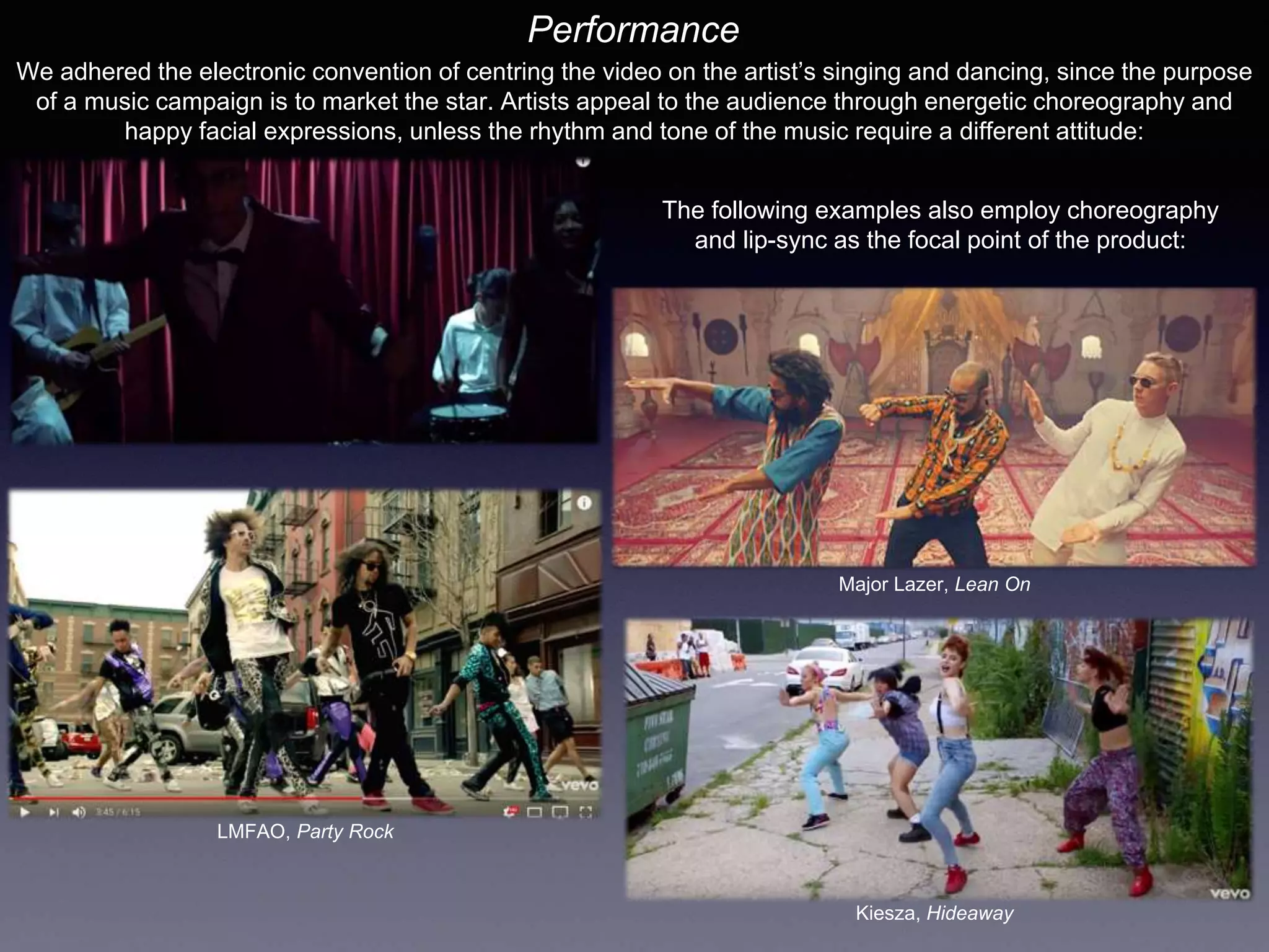 Performance
We adhered the electronic convention of centring the video on the artist’s singing and dancing, since the purpose
of a music campaign is to market the star. Artists appeal to the audience through energetic choreography and
happy facial expressions, unless the rhythm and tone of the music require a different attitude:
The following examples also employ choreography
and lip-sync as the focal point of the product:
Kiesza, Hideaway
Major Lazer, Lean On
LMFAO, Party Rock
 