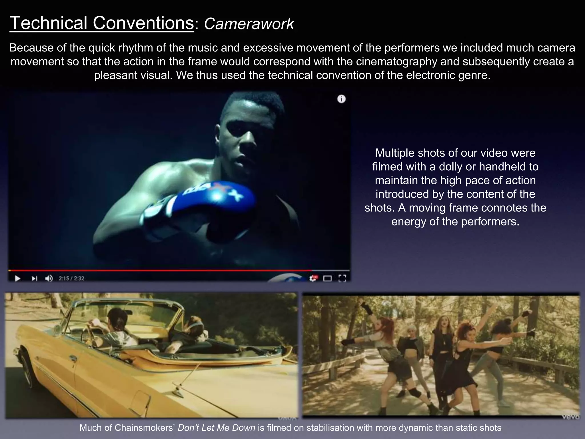 Technical Conventions: Camerawork
Because of the quick rhythm of the music and excessive movement of the performers we included much camera
movement so that the action in the frame would correspond with the cinematography and subsequently create a
pleasant visual. We thus used the technical convention of the electronic genre.
Much of Chainsmokers’ Don’t Let Me Down is filmed on stabilisation with more dynamic than static shots
Multiple shots of our video were
filmed with a dolly or handheld to
maintain the high pace of action
introduced by the content of the
shots. A moving frame connotes the
energy of the performers.
 